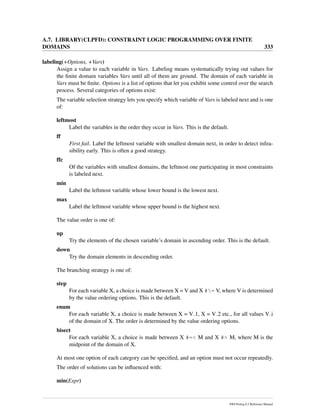 A.7. LIBRARY(CLPFD): CONSTRAINT LOGIC PROGRAMMING OVER FINITE
DOMAINS 333
labeling(+Options, +Vars)
Assign a value to each variable in Vars. Labeling means systematically trying out values for
the ﬁnite domain variables Vars until all of them are ground. The domain of each variable in
Vars must be ﬁnite. Options is a list of options that let you exhibit some control over the search
process. Several categories of options exist:
The variable selection strategy lets you specify which variable of Vars is labeled next and is one
of:
leftmost
Label the variables in the order they occur in Vars. This is the default.
ff
First fail. Label the leftmost variable with smallest domain next, in order to detect infea-
sibility early. This is often a good strategy.
ffc
Of the variables with smallest domains, the leftmost one participating in most constraints
is labeled next.
min
Label the leftmost variable whose lower bound is the lowest next.
max
Label the leftmost variable whose upper bound is the highest next.
The value order is one of:
up
Try the elements of the chosen variable’s domain in ascending order. This is the default.
down
Try the domain elements in descending order.
The branching strategy is one of:
step
For each variable X, a choice is made between X = V and X #= V, where V is determined
by the value ordering options. This is the default.
enum
For each variable X, a choice is made between X = V 1, X = V 2 etc., for all values V i
of the domain of X. The order is determined by the value ordering options.
bisect
For each variable X, a choice is made between X #=< M and X #> M, where M is the
midpoint of the domain of X.
At most one option of each category can be speciﬁed, and an option must not occur repeatedly.
The order of solutions can be inﬂuenced with:
min(Expr)
SWI-Prolog 6.2 Reference Manual
 