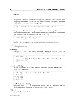 334 APPENDIX A. THE SWI-PROLOG LIBRARY
max(Expr)
This generates solutions in ascending/descending order with respect to the evaluation of the
arithmetic expression Expr. Labeling Vars must make Expr ground. If several such options are
speciﬁed, they are interpreted from left to right, e.g.:
?- [X,Y] ins 10..20, labeling([max(X),min(Y)],[X,Y]).
This generates solutions in descending order of X, and for each binding of X, solutions are
generated in ascending order of Y. To obtain the incomplete behaviour that other systems exhibit
with ”maximize(Expr)” and ”minimize(Expr)”, use once/1, e.g.:
once(labeling([max(Expr)], Vars))
Labeling is always complete, always terminates, and yields no redundant solutions.
all different(+Vars)
Vars are pairwise distinct.
all distinct(+Ls)
Like all different/1, with stronger propagation. For example, all distinct/1 can
detect that not all variables can assume distinct values given the following domains:
?- maplist(in, V,
[1/3..4, 1..2/4, 1..2/4, 1..3, 1..3, 1..6]),
all_distinct(V).
false.
sum(+Vars, +Rel, ?Expr)
The sum of elements of the list Vars is in relation Rel to Expr. Rel is one of #=, #=, #<, #>,
#=< or #>=. For example:
?- [A,B,C] ins 0..sup, sum([A,B,C], #=, 100).
A in 0..100,
A+B+C#=100,
B in 0..100,
C in 0..100.
scalar product(+Cs, +Vs, +Rel, ?Expr)
Cs is a list of integers, Vs is a list of variables and integers. True if the scalar product of Cs and
Vs is in relation Rel to Expr, where Rel is #=, #=, #<, #>, #=< or #>=.
?X #>= ?Y
X is greater than or equal to Y.
SWI-Prolog 6.2 Reference Manual
 
