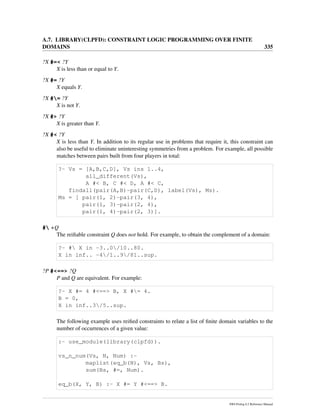 A.7. LIBRARY(CLPFD): CONSTRAINT LOGIC PROGRAMMING OVER FINITE
DOMAINS 335
?X #=< ?Y
X is less than or equal to Y.
?X #= ?Y
X equals Y.
?X #= ?Y
X is not Y.
?X #> ?Y
X is greater than Y.
?X #< ?Y
X is less than Y. In addition to its regular use in problems that require it, this constraint can
also be useful to eliminate uninteresting symmetries from a problem. For example, all possible
matches between pairs built from four players in total:
?- Vs = [A,B,C,D], Vs ins 1..4,
all_different(Vs),
A #< B, C #< D, A #< C,
findall(pair(A,B)-pair(C,D), label(Vs), Ms).
Ms = [ pair(1, 2)-pair(3, 4),
pair(1, 3)-pair(2, 4),
pair(1, 4)-pair(2, 3)].
# +Q
The reiﬁable constraint Q does not hold. For example, to obtain the complement of a domain:
?- # X in -3..0/10..80.
X in inf.. -4/1..9/81..sup.
?P #<==> ?Q
P and Q are equivalent. For example:
?- X #= 4 #<==> B, X #= 4.
B = 0,
X in inf..3/5..sup.
The following example uses reiﬁed constraints to relate a list of ﬁnite domain variables to the
number of occurrences of a given value:
:- use_module(library(clpfd)).
vs_n_num(Vs, N, Num) :-
maplist(eq_b(N), Vs, Bs),
sum(Bs, #=, Num).
eq_b(X, Y, B) :- X #= Y #<==> B.
SWI-Prolog 6.2 Reference Manual
 