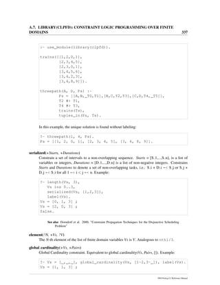 A.7. LIBRARY(CLPFD): CONSTRAINT LOGIC PROGRAMMING OVER FINITE
DOMAINS 337
:- use_module(library(clpfd)).
trains([[1,2,0,1],
[2,3,4,5],
[2,3,0,1],
[3,4,5,6],
[3,4,2,3],
[3,4,8,9]]).
threepath(A, D, Ps) :-
Ps = [[A,B,_T0,T1],[B,C,T2,T3],[C,D,T4,_T5]],
T2 #> T1,
T4 #> T3,
trains(Ts),
tuples_in(Ps, Ts).
In this example, the unique solution is found without labeling:
?- threepath(1, 4, Ps).
Ps = [[1, 2, 0, 1], [2, 3, 4, 5], [3, 4, 8, 9]].
serialized(+Starts, +Durations)
Constrain a set of intervals to a non-overlapping sequence. Starts = [S 1,...,S n], is a list of
variables or integers, Durations = [D 1,...,D n] is a list of non-negative integers. Constrains
Starts and Durations to denote a set of non-overlapping tasks, i.e.: S i + D i =< S j or S j +
D j =< S i for all 1 =< i < j =< n. Example:
?- length(Vs, 3),
Vs ins 0..3,
serialized(Vs, [1,2,3]),
label(Vs).
Vs = [0, 1, 3] ;
Vs = [2, 0, 3] ;
false.
See also Dorndorf et al. 2000, ”Constraint Propagation Techniques for the Disjunctive Scheduling
Problem”
element(?N, +Vs, ?V)
The N-th element of the list of ﬁnite domain variables Vs is V. Analogous to nth1/3.
global cardinality(+Vs, +Pairs)
Global Cardinality constraint. Equivalent to global cardinality(Vs, Pairs, []). Example:
?- Vs = [_,_,_], global_cardinality(Vs, [1-2,3-_]), label(Vs).
Vs = [1, 1, 3] ;
SWI-Prolog 6.2 Reference Manual
 
