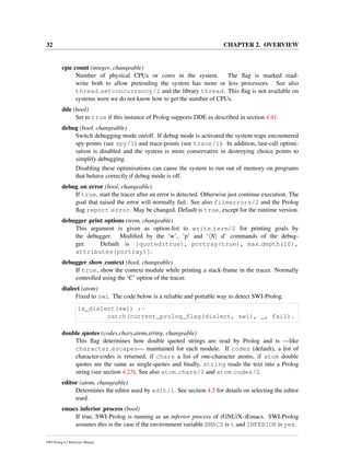 32 CHAPTER 2. OVERVIEW
cpu count (integer, changeable)
Number of physical CPUs or cores in the system. The ﬂag is marked read-
write both to allow pretending the system has more or less processors. See also
thread setconcurrency/2 and the library thread. This ﬂag is not available on
systems were we do not know how to get the number of CPUs.
dde (bool)
Set to true if this instance of Prolog supports DDE as described in section 4.41.
debug (bool, changeable)
Switch debugging mode on/off. If debug mode is activated the system traps encountered
spy-points (see spy/1) and trace-points (see trace/1). In addition, last-call optimi-
sation is disabled and the system is more conservative in destroying choice points to
simplify debugging.
Disabling these optimisations can cause the system to run out of memory on programs
that behave correctly if debug mode is off.
debug on error (bool, changeable)
If true, start the tracer after an error is detected. Otherwise just continue execution. The
goal that raised the error will normally fail. See also fileerrors/2 and the Prolog
ﬂag report error. May be changed. Default is true, except for the runtime version.
debugger print options (term, changeable)
This argument is given as option-list to write term/2 for printing goals by
the debugger. Modiﬁed by the ‘w’, ‘p’ and ‘ N d’ commands of the debug-
ger. Default is [quoted(true), portray(true), max depth(10),
attributes(portray)].
debugger show context (bool, changeable)
If true, show the context module while printing a stack-frame in the tracer. Normally
controlled using the ‘C’ option of the tracer.
dialect (atom)
Fixed to swi. The code below is a reliable and portable way to detect SWI-Prolog.
is_dialect(swi) :-
catch(current_prolog_flag(dialect, swi), _, fail).
double quotes (codes,chars,atom,string, changeable)
This ﬂag determines how double quoted strings are read by Prolog and is —like
character escapes— maintained for each module. If codes (default), a list of
character-codes is returned, if chars a list of one-character atoms, if atom double
quotes are the same as single-quotes and ﬁnally, string reads the text into a Prolog
string (see section 4.23). See also atom chars/2 and atom codes/2.
editor (atom, changeable)
Determines the editor used by edit/1. See section 4.5 for details on selecting the editor
used.
emacs inferior process (bool)
If true, SWI-Prolog is running as an inferior process of (GNU/X-)Emacs. SWI-Prolog
assumes this is the case if the environment variable EMACS is t and INFERIOR is yes.
SWI-Prolog 6.2 Reference Manual
 