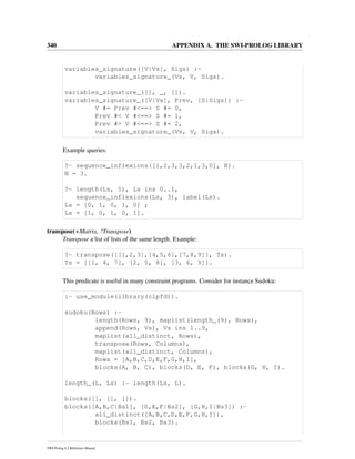 340 APPENDIX A. THE SWI-PROLOG LIBRARY
variables_signature([V|Vs], Sigs) :-
variables_signature_(Vs, V, Sigs).
variables_signature_([], _, []).
variables_signature_([V|Vs], Prev, [S|Sigs]) :-
V #= Prev #<==> S #= 0,
Prev #< V #<==> S #= 1,
Prev #> V #<==> S #= 2,
variables_signature_(Vs, V, Sigs).
Example queries:
?- sequence_inflexions([1,2,3,3,2,1,3,0], N).
N = 3.
?- length(Ls, 5), Ls ins 0..1,
sequence_inflexions(Ls, 3), label(Ls).
Ls = [0, 1, 0, 1, 0] ;
Ls = [1, 0, 1, 0, 1].
transpose(+Matrix, ?Transpose)
Transpose a list of lists of the same length. Example:
?- transpose([[1,2,3],[4,5,6],[7,8,9]], Ts).
Ts = [[1, 4, 7], [2, 5, 8], [3, 6, 9]].
This predicate is useful in many constraint programs. Consider for instance Sudoku:
:- use_module(library(clpfd)).
sudoku(Rows) :-
length(Rows, 9), maplist(length_(9), Rows),
append(Rows, Vs), Vs ins 1..9,
maplist(all_distinct, Rows),
transpose(Rows, Columns),
maplist(all_distinct, Columns),
Rows = [A,B,C,D,E,F,G,H,I],
blocks(A, B, C), blocks(D, E, F), blocks(G, H, I).
length_(L, Ls) :- length(Ls, L).
blocks([], [], []).
blocks([A,B,C|Bs1], [D,E,F|Bs2], [G,H,I|Bs3]) :-
all_distinct([A,B,C,D,E,F,G,H,I]),
blocks(Bs1, Bs2, Bs3).
SWI-Prolog 6.2 Reference Manual
 