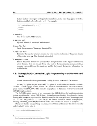 342 APPENDIX A. THE SWI-PROLOG LIBRARY
that are a chain with respect to the partial order Relation, in the order they appear in the list.
Relation must be #=, #=<, #>=, #< or #>. For example:
?- chain([X,Y,Z], #>=).
X#>=Y,
Y#>=Z.
fd var(+Var)
True iff Var is a CLP(FD) variable.
fd inf(+Var, -Inf)
Inf is the inﬁmum of the current domain of Var.
fd sup(+Var, -Sup)
Sup is the supremum of the current domain of Var.
fd size(+Var, -Size)
Determine the size of a variable’s domain. Size is the number of elements of the current domain
of Var, or the atom sup if the domain is unbounded.
fd dom(+Var, -Dom)
Dom is the current domain (see in/2) of Var. This predicate is useful if you want to reason
about domains. It is not needed if you only want to display remaining domains; instead,
separate your model from the search part and let the toplevel display this information via
residual goals.
A.8 library(clpqr): Constraint Logic Programming over Rationals and
Reals
Author: Christian Holzbaur, ported to SWI-Prolog by Leslie De Koninck, K.U. Leuven
This CLP(Q,R) system is a port of the CLP(Q,R) system of Sicstus Prolog by Christian Holzbaur:
Holzbaur C.: OFAI clp(q,r) Manual, Edition 1.3.3, Austrian Research Institute for Artiﬁcial Intelli-
gence, Vienna, TR-95-09, 1995.1 This manual is roughly based on the manual of the above mentioned
CLP(Q,R) implementation.
The CLP(Q,R) system consists of two components: the CLP(Q) library for handling constraints
over the rational numbers and the CLP(R) library for handling constraints over the real numbers (using
ﬂoating point numbers as representation). Both libraries offer the same predicates (with exception of
bb inf/4 in CLP(Q) and bb inf/5 in CLP(R)). It is allowed to use both libraries in one program,
but using both CLP(Q) and CLP(R) constraints on the same variable will result in an exception.
Please note that the clpqr library is not an autoload library and therefore this library must be
loaded explicitly before using it:
:- use_module(library(clpq)).
or
1
http://www.ai.univie.ac.at/cgi-bin/tr-online?number+95-09
SWI-Prolog 6.2 Reference Manual
 