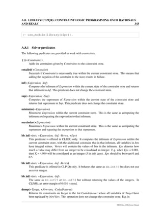 A.8. LIBRARY(CLPQR): CONSTRAINT LOGIC PROGRAMMING OVER RATIONALS
AND REALS 343
:- use_module(library(clpr)).
A.8.1 Solver predicates
The following predicates are provided to work with constraints:
{}(+Constraints)
Adds the constraints given by Constraints to the constraint store.
entailed(+Constraint)
Succeeds if Constraint is necessarily true within the current constraint store. This means that
adding the negation of the constraint to the store results in failure.
inf(+Expression, -Inf)
Computes the inﬁmum of Expression within the current state of the constraint store and returns
that inﬁmum in Inf. This predicate does not change the constraint store.
sup(+Expression, -Sup)
Computes the supremum of Expression within the current state of the constraint store and
returns that supremum in Sup. This predicate does not change the constraint store.
minimize(+Expression)
Minimizes Expression within the current constraint store. This is the same as computing the
inﬁmum and equating the expression to that inﬁmum.
maximize(+Expression)
Maximizes Expression within the current constraint store. This is the same as computing the
supremum and equating the expression to that supremum.
bb inf(+Ints, +Expression, -Inf, -Vertex, +Eps)
This predicate is offered in CLP(R) only. It computes the inﬁmum of Expression within the
current constraint store, with the additional constraint that in that inﬁmum, all variables in Ints
have integral values. Vertex will contain the values of Ints in the inﬁmum. Eps denotes how
much a value may differ from an integer to be considered an integer. E.g. when Eps = 0.001,
then X = 4.999 will be considered as an integer (5 in this case). Eps should be between 0 and
0.5.
bb inf(+Ints, +Expression, -Inf, -Vertex)
This predicate is offered in CLP(Q) only. It behaves the same as bb inf/5 but does not use
an error margin.
bb inf(+Ints, +Expression, -Inf)
The same as bb inf/5 or bb inf/4 but without returning the values of the integers. In
CLP(R), an error margin of 0.001 is used.
dump(+Target, +Newvars, -CodedAnswer)
Returns the constraints on Target in the list CodedAnswer where all variables of Target have
been replaced by NewVars. This operation does not change the constraint store. E.g. in
SWI-Prolog 6.2 Reference Manual
 