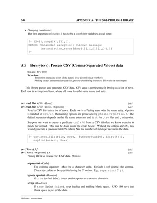 346 APPENDIX A. THE SWI-PROLOG LIBRARY
• Dumping constraints
The ﬁrst argument of dump/3 has to be a list of free variables at call-time:
?- {X=1},dump([X],[Y],L).
ERROR: Unhandled exception: Unknown message:
instantiation_error(dump([1],[_G11],_G6),1)
?-
A.9 library(csv): Process CSV (Comma-Separated Values) data
See also RFC 4180
To be done
- Implement immediate assert of the data to avoid possible stack overﬂows.
- Writing creates an intermediate code-list, possibly overﬂowing resources. This waits for pure output!
This library parses and generates CSV data. CSV data is represented in Prolog as a list of rows.
Each row is a compound term, where all rows have the same name and arity.
csv read ﬁle(+File, -Rows) [det]
csv read ﬁle(+File, -Rows, +Options) [det]
Read a CSV ﬁle into a list of rows. Each row is a Prolog term with the same arity. Options
is handed to csv//2. Remaining options are processed by phrase from file/3. The
default separator depends on the ﬁle name extension and is t for .tsv ﬁles and , otherwise.
Suppose we want to create a predicate table/6 from a CSV ﬁle that we know contains 6
ﬁelds per record. This can be done using the code below. Without the option arity(6), this
would generate a predicate table/N, where N is the number of ﬁelds per record in the data.
?- csv_read_file(File, Rows, [functor(table), arity(6)]),
maplist(assert, Rows).
csv(?Rows) // [det]
csv(?Rows, +Options) // [det]
Prolog DCG to ‘read/write’ CSV data. Options:
separator(+Code)
The comma-separator. Must be a character code. Default is (of course) the comma.
Character codes can be speciﬁed using the 0’ notion. E.g., separator(0’;).
ignore quotes(+Boolean)
If true (default false), threat double quotes as a normal character.
strip(+Boolean)
If true (default false), strip leading and trailing blank space. RFC4180 says that
blank space is part of the data.
SWI-Prolog 6.2 Reference Manual
 