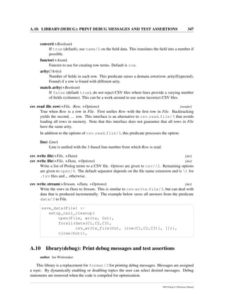 A.10. LIBRARY(DEBUG): PRINT DEBUG MESSAGES AND TEST ASSERTIONS 347
convert(+Boolean)
If true (default), use name/2 on the ﬁeld data. This translates the ﬁeld into a number if
possible.
functor(+Atom)
Functor to use for creating row terms. Default is row.
arity(?Arity)
Number of ﬁelds in each row. This predicate raises a domain error(row arity(Expected),
Found) if a row is found with different arity.
match arity(+Boolean)
If false (default true), do not reject CSV ﬁles where lines provide a varying number
of ﬁelds (columns). This can be a work-around to use some incorrect CSV ﬁles.
csv read ﬁle row(+File, -Row, +Options) [nondet]
True when Row is a row in File. First uniﬁes Row with the ﬁrst row in File. Backtracking
yields the second, ... row. This interface is an alternative to csv read file/3 that avoids
loading all rows in memory. Note that this interface does not guarantee that all rows in File
have the same arity.
In addition to the options of csv read file/3, this predicate processes the option:
line(-Line)
Line is uniﬁed with the 1-based line-number from which Row is read.
csv write ﬁle(+File, +Data) [det]
csv write ﬁle(+File, +Data, +Options) [det]
Write a list of Prolog terms to a CSV ﬁle. Options are given to csv//2. Remaining options
are given to open/4. The default separator depends on the ﬁle name extension and is t for
.tsv ﬁles and , otherwise.
csv write stream(+Stream, +Data, +Options) [det]
Write the rows in Data to Stream. This is similar to csv write file/3, but can deal with
data that is produced incrementally. The example below saves all answers from the predicate
data/3 to File.
save_data(File) :-
setup_call_cleanup(
open(File, write, Out),
forall(data(C1,C2,C3),
csv_write_file(Out, [row(C1,C2,C3)], [])),
close(Out)),
A.10 library(debug): Print debug messages and test assertions
author Jan Wielemaker
This library is a replacement for format/3 for printing debug messages. Messages are assigned
a topic. By dynamically enabling or disabling topics the user can select desired messages. Debug
statements are removed when the code is compiled for optimization.
SWI-Prolog 6.2 Reference Manual
 