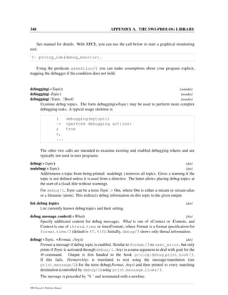 348 APPENDIX A. THE SWI-PROLOG LIBRARY
See manual for details. With XPCE, you can use the call below to start a graphical monitoring
tool.
?- prolog_ide(debug_monitor).
Using the predicate assertion/1 you can make assumptions about your program explicit,
trapping the debugger if the condition does not hold.
debugging(+Topic) [semidet]
debugging(-Topic) [nondet]
debugging(?Topic, ?Bool) [nondet]
Examine debug topics. The form debugging(+Topic) may be used to perform more complex
debugging tasks. A typical usage skeleton is:
( debugging(mytopic)
-> <perform debugging actions>
; true
),
...
The other two calls are intended to examine existing and enabled debugging tokens and are
typically not used in user programs.
debug(+Topic) [det]
nodebug(+Topic) [det]
Add/remove a topic from being printed. nodebug( ) removes all topics. Gives a warning if the
topic is not deﬁned unless it is used from a directive. The latter allows placing debug topics at
the start of a (load-)ﬁle without warnings.
For debug/1, Topic can be a term Topic > Out, where Out is either a stream or stream-alias
or a ﬁlename (atom). This redirects debug information on this topic to the given output.
list debug topics [det]
List currently known debug topics and their setting.
debug message context(+What) [det]
Specify additional context for debug messages. What is one of +Context or -Context, and
Context is one of thread, time or time(Format), where Format is a format speciﬁcation for
format time/3 (default is %T.%3f). Initially, debug/3 shows only thread information.
debug(+Topic, +Format, :Args) [det]
Format a message if debug topic is enabled. Similar to format/3 to user_error, but only
prints if Topic is activated through debug/1. Args is a meta-argument to deal with goal for the
@-command. Output is ﬁrst handed to the hook prolog:debug print hook/3.
If this fails, Format+Args is translated to text using the message-translation (see
print message/2) for the term debug(Format, Args) and then printed to every matching
destination (controlled by debug/1) using print message lines/3.
The message is preceded by ’% ’ and terminated with a newline.
SWI-Prolog 6.2 Reference Manual
 
