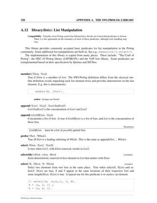 350 APPENDIX A. THE SWI-PROLOG LIBRARY
A.12 library(lists): List Manipulation
Compatibility Virtually every Prolog system has library(lists), but the set of provided predicates is diverse.
There is a fair agreement on the semantics of most of these predicates, although error handling may
vary.
This library provides commonly accepted basic predicates for list manipulation in the Prolog
community. Some additional list manipulations are built-in. See e.g., memberchk/2, length/2.
The implementation of this library is copied from many places. These include: ”The Craft of
Prolog”, the DEC-10 Prolog library (LISTRO.PL) and the YAP lists library. Some predicates are
reimplemented based on their speciﬁcation by Quintus and SICStus.
member(?Elem, ?List)
True if Elem is a member of List. The SWI-Prolog deﬁnition differs from the classical one.
Our deﬁnition avoids unpacking each list element twice and provides determinism on the last
element. E.g. this is deterministic:
member(X, [One]).
author Gertjan van Noord
append(?List1, ?List2, ?List1AndList2)
List1AndList2 is the concatenation of List1 and List2
append(+ListOfLists, ?List)
Concatenate a list of lists. Is true if ListOfLists is a list of lists, and List is the concatenation of
these lists.
Parameters
ListOfLists must be a list of possibly partial lists
preﬁx(?Part, ?Whole)
True iff Part is a leading substring of Whole. This is the same as append(Part, , Whole).
select(?Elem, ?List1, ?List2)
Is true when List1, with Elem removed, results in List2.
selectchk(+Elem, +List, -Rest) [semidet]
Semi-deterministic removal of ﬁrst element in List that uniﬁes with Elem.
select(?X, ?XList, ?Y, ?YList) [nondet]
Select two elements from two lists at the same place. True when select(X, XList) and se-
lect(Y, YList) are true, X and Y appear in the same locations of their respective lists and
same length(XList, YList) is true. A typical use for this predicate is to replace an element:
?- select(b, [a,b,c], 2, X).
X = [a, 2, c] ;
X = [a, b, c].
SWI-Prolog 6.2 Reference Manual
 