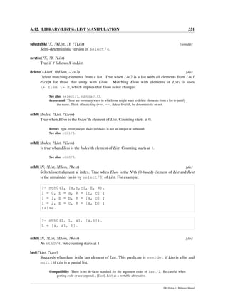 A.12. LIBRARY(LISTS): LIST MANIPULATION 351
selectchk(?X, ?XList, ?Y, ?YList) [semidet]
Semi-deterministic version of select/4.
nextto(?X, ?Y, ?List)
True if Y follows X in List.
delete(+List1, @Elem, -List2) [det]
Delete matching elements from a list. True when List2 is a list with all elements from List1
except for those that unify with Elem. Matching Elem with elements of List1 is uses
+ Elem = H, which implies that Elem is not changed.
See also select/3, subtract/3.
deprecated There are too many ways in which one might want to delete elements from a list to justify
the name. Think of matching (= vs. ==), delete ﬁrst/all, be deterministic or not.
nth0(?Index, ?List, ?Elem)
True when Elem is the Index’th element of List. Counting starts at 0.
Errors type error(integer, Index) if Index is not an integer or unbound.
See also nth1/3.
nth1(?Index, ?List, ?Elem)
Is true when Elem is the Index’th element of List. Counting starts at 1.
See also nth0/3.
nth0(?N, ?List, ?Elem, ?Rest) [det]
Select/insert element at index. True when Elem is the N’th (0-based) element of List and Rest
is the remainder (as in by select/3) of List. For example:
?- nth0(I, [a,b,c], E, R).
I = 0, E = a, R = [b, c] ;
I = 1, E = b, R = [a, c] ;
I = 2, E = c, R = [a, b] ;
false.
?- nth0(1, L, a1, [a,b]).
L = [a, a1, b].
nth1(?N, ?List, ?Elem, ?Rest) [det]
As nth0/4, but counting starts at 1.
last(?List, ?Last)
Succeeds when Last is the last element of List. This predicate is semidet if List is a list and
multi if List is a partial list.
Compatibility There is no de-facto standard for the argument order of last/2. Be careful when
porting code or use append( , [Last], List) as a portable alternative.
SWI-Prolog 6.2 Reference Manual
 