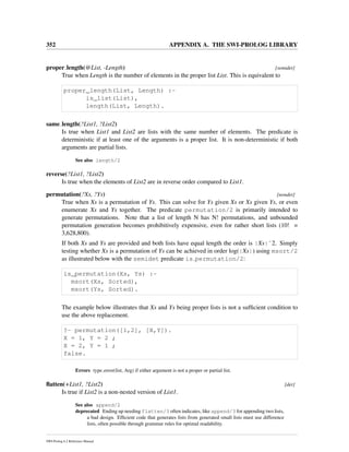 352 APPENDIX A. THE SWI-PROLOG LIBRARY
proper length(@List, -Length) [semidet]
True when Length is the number of elements in the proper list List. This is equivalent to
proper_length(List, Length) :-
is_list(List),
length(List, Length).
same length(?List1, ?List2)
Is true when List1 and List2 are lists with the same number of elements. The predicate is
deterministic if at least one of the arguments is a proper list. It is non-deterministic if both
arguments are partial lists.
See also length/2
reverse(?List1, ?List2)
Is true when the elements of List2 are in reverse order compared to List1.
permutation(?Xs, ?Ys) [nondet]
True when Xs is a permutation of Ys. This can solve for Ys given Xs or Xs given Ys, or even
enumerate Xs and Ys together. The predicate permutation/2 is primarily intended to
generate permutations. Note that a list of length N has N! permutations, and unbounded
permutation generation becomes prohibitively expensive, even for rather short lists (10! =
3,628,800).
If both Xs and Ys are provided and both lists have equal length the order is |Xs|ˆ2. Simply
testing whether Xs is a permutation of Ys can be achieved in order log(|Xs|) using msort/2
as illustrated below with the semidet predicate is permutation/2:
is_permutation(Xs, Ys) :-
msort(Xs, Sorted),
msort(Ys, Sorted).
The example below illustrates that Xs and Ys being proper lists is not a sufﬁcient condition to
use the above replacement.
?- permutation([1,2], [X,Y]).
X = 1, Y = 2 ;
X = 2, Y = 1 ;
false.
Errors type error(list, Arg) if either argument is not a proper or partial list.
ﬂatten(+List1, ?List2) [det]
Is true if List2 is a non-nested version of List1.
See also append/2
deprecated Ending up needing flatten/3 often indicates, like append/3 for appending two lists,
a bad design. Efﬁcient code that generates lists from generated small lists must use difference
lists, often possible through grammar rules for optimal readability.
SWI-Prolog 6.2 Reference Manual
 