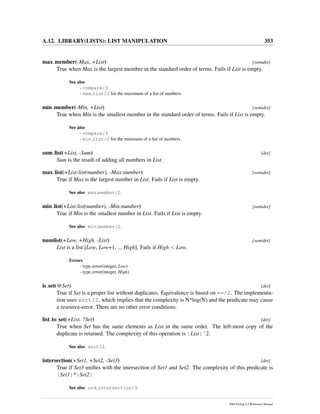 A.12. LIBRARY(LISTS): LIST MANIPULATION 353
max member(-Max, +List) [semidet]
True when Max is the largest member in the standard order of terms. Fails if List is empty.
See also
- compare/3
- max list/2 for the maximum of a list of numbers.
min member(-Min, +List) [semidet]
True when Min is the smallest member in the standard order of terms. Fails if List is empty.
See also
- compare/3
- min list/2 for the minimum of a list of numbers.
sum list(+List, -Sum) [det]
Sum is the result of adding all numbers in List.
max list(+List:list(number), -Max:number) [semidet]
True if Max is the largest number in List. Fails if List is empty.
See also max member/2.
min list(+List:list(number), -Min:number) [semidet]
True if Min is the smallest number in List. Fails if List is empty.
See also min member/2.
numlist(+Low, +High, -List) [semidet]
List is a list [Low, Low+1, ... High]. Fails if High < Low.
Errors
- type error(integer, Low)
- type error(integer, High)
is set(@Set) [det]
True if Set is a proper list without duplicates. Equivalence is based on ==/2. The implementa-
tion uses sort/2, which implies that the complexity is N*log(N) and the predicate may cause
a resource-error. There are no other error conditions.
list to set(+List, ?Set) [det]
True when Set has the same elements as List in the same order. The left-most copy of the
duplicate is retained. The complexity of this operation is |List|ˆ2.
See also sort/2.
intersection(+Set1, +Set2, -Set3) [det]
True if Set3 uniﬁes with the intersection of Set1 and Set2. The complexity of this predicate is
|Set1|*|Set2|
See also ord intersection/3.
SWI-Prolog 6.2 Reference Manual
 