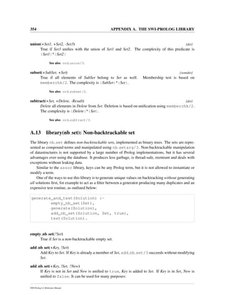 354 APPENDIX A. THE SWI-PROLOG LIBRARY
union(+Set1, +Set2, -Set3) [det]
True if Set3 uniﬁes with the union of Set1 and Set2. The complexity of this predicate is
|Set1|*|Set2|
See also ord union/3.
subset(+SubSet, +Set) [semidet]
True if all elements of SubSet belong to Set as well. Membership test is based on
memberchk/2. The complexity is |SubSet|*|Set|.
See also ord subset/2.
subtract(+Set, +Delete, -Result) [det]
Delete all elements in Delete from Set. Deletion is based on uniﬁcation using memberchk/2.
The complexity is |Delete|*|Set|.
See also ord subtract/3.
A.13 library(nb set): Non-backtrackable set
The library nb set deﬁnes non-backtrackable sets, implemented as binary trees. The sets are repre-
sented as compound terms and manipulated using nb setarg/3. Non-backtrackable manipulation
of datastructures is not supported by a large number of Prolog implementations, but it has several
advantages over using the database. It produces less garbage, is thread-safe, reentrant and deals with
exceptions without leaking data.
Similar to the assoc library, keys can be any Prolog term, but it is not allowed to instantiate or
modify a term.
One of the ways to use this library is to generate unique values on backtracking without generating
all solutions ﬁrst, for example to act as a ﬁlter between a generator producing many duplicates and an
expensive test routine, as outlined below:
generate_and_test(Solution) :-
empty_nb_set(Set),
generate(Solution),
add_nb_set(Solution, Set, true),
test(Solution).
empty nb set(?Set)
True if Set is a non-backtrackable empty set.
add nb set(+Key, !Set)
Add Key to Set. If Key is already a member of Set, add nb set/3 succeeds without modifying
Set.
add nb set(+Key, !Set, ?New)
If Key is not in Set and New is uniﬁed to true, Key is added to Set. If Key is in Set, New is
uniﬁed to false. It can be used for many purposes:
SWI-Prolog 6.2 Reference Manual
 