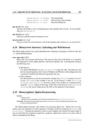 A.14. LIBRARY(WWW BROWSER): ACTIVATING YOUR WEB-BROWSER 355
add nb set(+, +, false) Test membership
add nb set(+, +, true) Succeed only if new member
add nb set(+, +, Var) Succeed, binding Var
gen nb set(+Set, -Key)
Generate all members of Set on backtracking in the standard order of terms. To test member-
ship, use add nb set/3.
size nb set(+Set, -Size)
Unify Size with the number of elements in Set.
nb set to list(+Set, -List)
Unify List with a list of all elements in Set in the standard order of terms (i.e., an ordered list).
A.14 library(www browser): Activating your Web-browser
This library deals with the very system-dependent task of opening a web page in a browser. See also
url and the HTTP package.
www open url(+URL)
Open URL in an external web browser. The reason to place this in the library is to centralise
the maintenance on this highly platform- and browser-speciﬁc task. It distinguishes between
the following cases:
• MS-Windows
If it detects MS-Windows it uses win shell/2 to open the URL. The behaviour and
browser started depends on the version of Windows and Windows-shell conﬁguration, but
in general it should be the behaviour expected by the user.
• Other platforms
On other platforms it tests the environment variable (see getenv/2) named BROWSER
or uses netscape if this variable is not set. If the browser is either mozilla or
netscape, www open url/1 ﬁrst tries to open a new window on a running browser
using the -remote option of Netscape. If this fails or the browser is not mozilla or
netscape the system simply passes the URL as ﬁrst argument to the program.
A.15 library(option): Option list processing
See also
- library(record)
- Option processing capabilities may be declared using the directive predicate options/3.
To be done We should consider putting many options in an assoc or record with appropriate preprocessing
to achieve better performance.
The library(option) provides some utilities for processing option lists. Option lists are com-
monly used as an alternative for many arguments. Examples of built-in predicates are open/4 and
write term/3. Naming the arguments results in more readable code, and the list nature makes it
easy to extend the list of options accepted by a predicate. Option lists come in two styles, both of
which are handled by this library.
SWI-Prolog 6.2 Reference Manual
 
