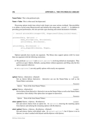 356 APPENDIX A. THE SWI-PROLOG LIBRARY
Name(Value) This is the preferred style.
Name = Value This is often used, but deprecated.
Processing options inside time-critical code (loops) can cause serious overhead. One possibility
is to deﬁne a record using library(record) and initialise this using make <record>/2. In addition to
providing good performance, this also provides type-checking and central declaration of defaults.
:- record atts(width:integer=100, shape:oneof([box,circle])=box).
process(Data, Options) :-
make_atts(Options, Attributes),
action(Data, Attributes).
action(Data, Attributes) :-
atts_shape(Attributes, Shape),
...
Options typically have exactly one argument. The library does support options with 0 or more
than one argument with the following restrictions:
• The predicate option/3 and select option/4, involving default are meaningless. They
perform an arg(1, Option, Default), causing failure without arguments and ﬁlling only the ﬁrst
option-argument otherwise.
• meta options/3 can only qualify options with exactly one argument.
option(?Option, +OptionList, +Default) [semidet]
Get an Option Qfrom OptionList. OptionList can use the Name=Value as well as the
Name(Value) convention.
Parameters
Option Term of the form Name(?Value).
option(?Option, +OptionList) [semidet]
Get an Option from OptionList. OptionList can use the Name=Value as well as the Name(Value)
convention. Fails silently if the option does not appear in OptionList.
Parameters
Option Term of the form Name(?Value).
select option(?Option, +Options, -RestOptions) [semidet]
Get and remove Option from an option list. As option/2, removing the matching option
from Options and unifying the remaining options with RestOptions.
select option(?Option, +Options, -RestOptions, +Default) [det]
Get and remove Option with default value. As select option/3, but if Option is not in
Options, its value is uniﬁed with Default and RestOptions with Options.
SWI-Prolog 6.2 Reference Manual
 