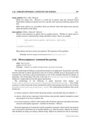 A.16. LIBRARY(OPTPARSE): COMMAND LINE PARSING 357
merge options(+New, +Old, -Merged) [det]
Merge two option lists. Merged is a sorted list of options using the canonical format
Name(Value) holding all options from New and Old, after removing conﬂicting options from
Old.
Multi-values options (e.g., proxy(Host, Port)) are allowed, where both option-name and arity
deﬁne the identity of the option.
meta options(+IsMeta, :Options0, -Options) [det]
Perform meta-expansion on options that are module-sensitive. Whether an option name is
module-sensitive is determined by calling call(IsMeta, Name). Here is an example:
meta_options(is_meta, OptionsIn, Options),
...
is_meta(callback).
Meta-options must have exactly one argument. This argument will be qualiﬁed.
To be done Should be integrated with declarations from predicate options/3.
A.16 library(optparse): command line parsing
author Marcus Uneson
version 0.20 (2011-04-27)
To be done : validation? e.g, numbers; ﬁle path existence; one-out-of-a-set-of-atoms
This module helps in building a command-line interface to an application. In particular, it provides
functions that take an option speciﬁcation and a list of atoms, probably given to the program on the
command line, and return a parsed representation (a list of the customary Key(Val) by default; or
optionally, a list of Func(Key, Val) terms in the style of current prolog flag/2). It can also
synthesize a simple help text from the options speciﬁcation.
The terminology in the following is partly borrowed from python, see
http://docs.python.org/library/optparse.html#terminology . Very brieﬂy,
arguments is what you provide on the command line and for many prologs show up as a list of atoms
Args in current_prolog_flag(argv, Args). For a typical prolog incantation, they can be
divided into
• runtime arguments, which controls the prolog runtime; conventionally, they are ended by ’–’;
• options, which are key-value pairs (with a boolean value possibly implicit) intended to control
your program in one way or another; and
• positional arguments, which is what remains after all runtime arguments and options have been
removed (with implicit arguments – true/false for booleans – ﬁlled in).
Positional arguments are in particular used for mandatory arguments without which your program
won’t work and for which there are no sensible defaults (e.g,, input ﬁle names). Options, by contrast,
offer ﬂexibility by letting you change a default setting. Options are optional not only by etymology:
SWI-Prolog 6.2 Reference Manual
 