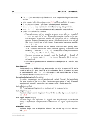 34 CHAPTER 2. OVERVIEW
• The //2 (ﬂoat division) always return a ﬂoat, even if applied to integers that can be
divided.
• In the standard order of terms (see section 4.7.1), all ﬂoats are before all integers.
• atom length/2 yields a type error if the ﬁrst argument is a number.
• clause/[2,3] raises a permission error when accessing static predicates.
• abolish/[1,2] raises a permission error when accessing static predicates.
• Syntax is closer to the ISO standard.
– Unquoted commas and bars appearing as atoms are not allowed. Instead of
f(,,a) now write f(’,’,a). Unquoted commas can only be used to sep-
arate arguments in functional notation and list notation, and as a conjunction
operator. Unquoted bars can only appear within lists to separate head and tail
like [Head|Tail], and as inﬁx operator for alternation in grammar rules like
a --> b | c.
– Within functional notation and list notation terms must have priority below
1000. That means that rules and control constructs appearing as arguments need
bracketing. A term like [a :- b, c]. must now be disambiguated to mean
[(a :- b), c]. or [(a :- b, c)].
– Operators appearing as operands must be bracketed. Instead of
X == -, true. write X == (-), true. Currently, this is not en-
tirely enforced.
– Backslash-escaped newlines are interpreted according to the ISO standard. See
section 2.15.1.
large ﬁles (bool)
If present and true, SWI-Prolog has been compiled with large ﬁle support (LFS) and is
capable to access ﬁles larger than 2GB on 32-bit hardware. Large ﬁle-support is default
on installations built using configure that support it and may be switched off using
the conﬁgure option --disable-largefile.
last call optimisation (bool, changeable)
Determines whether or not last-call optimisation is enabled. Normally the value of this
ﬂag is the negation of the debug ﬂag. As programs may run out of stack if last-call
optimisation is omitted, it is sometimes necessary to enable it during debugging.
max arity (unbounded)
ISO Prolog ﬂag describing there is no maximum arity to compound terms.
max integer (integer)
Maximum integer value if integers are bounded. See also the ﬂag bounded and sec-
tion 4.26.2.
max tagged integer (integer)
Maximum integer value represented as a ‘tagged’ value. Tagged integers require 1 word
storage. Larger integers are represented as ‘indirect data’ and require signiﬁcantly more
space.
min integer (integer)
Minimum integer value if integers are bounded. See also the ﬂag bounded and sec-
tion 4.26.2.
SWI-Prolog 6.2 Reference Manual
 