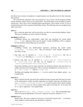 358 APPENDIX A. THE SWI-PROLOG LIBRARY
this library has no notion of mandatory or required options (see the python docs for other rationales
than laziness).
The command-line arguments enter your program as a list of atoms, but the programs perhaps
expects booleans, integers, ﬂoats or even prolog terms. You tell the parser so by providing an options
speciﬁcation. This is just a list of individual option speciﬁcations. One of those, in turn, is a list of
ground prolog terms in the customary Name(Value) format. The following terms are recognized (any
others raise error).
opt(Key)
Key is what the option later will be accessed by, just like for current prolog ﬂag(Key, Value).
This term is mandatory (an error is thrown if missing).
shortﬂags(ListOfFlags)
ListOfFlags denotes any single-dashed, single letter args specifying the current option
(-s , -K, etc). Uppercase letters must be quoted. Usually ListOfFlags will be a singleton
list, but sometimes aliased ﬂags may be convenient.
longﬂags(ListOfFlags)
ListOfFlags denotes any double-dashed arguments specifying the current option
(--verbose, --no-debug, etc). They are basically a more readable alternative to
short ﬂags, except
1. long ﬂags can be speciﬁed as --flag value or --flag=value (but not as
--flagvalue); short ﬂags as -f val or -fval (but not -f=val)
2. boolean long ﬂags can be speciﬁed as --bool-flag or --bool-flag=true
or --bool-flag true; and they can be negated as --no-bool-flag or
--bool-flag=false or --bool-flag false.
Except that shortﬂags must be single characters, the distinction between long and short is in
calling convention, not in namespaces. Thus, if you have shortﬂags([v]), you can use it as -v2
or -v 2 or --v=2 or --v 2 (but not -v=2 or --v2).
Shortﬂags and longﬂags both default to []. It can be useful to have ﬂagless options – see
example below.
meta(Meta)
Meta is optional and only relevant for the synthesized usage message and is the name (an atom)
of the metasyntactic variable (possibly) appearing in it together with type and default value
(e.g, x:integer=3, interest:float=0.11). It may be useful to have named variables
(x, interest) in case you wish to mention them again in the help text. If not given the
Meta: part is suppressed – see example below.
type(Type)
Type is one of boolean, atom, integer, float, term. The corresponding argu-
ment will be parsed appropriately. This term is optional; if not given, defaults to term.
default(Default)
Default value. This term is optional; if not given, or if given the special value ’ ’, an uninstan-
tiated variable is created (and any type declaration is ignored).
SWI-Prolog 6.2 Reference Manual
 