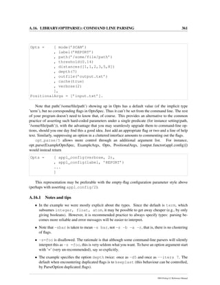 A.16. LIBRARY(OPTPARSE): COMMAND LINE PARSING 361
Opts = [ mode(’SCAN’)
, label(’REPORT’)
, path(’/some/file/path’)
, threshold(0.14)
, distances([1,1,2,3,5,8])
, depth(7)
, outfile(’output.txt’)
, cache(true)
, verbose(2)
],
PositionalArgs = [’input.txt’].
Note that path(’/some/ﬁle/path’) showing up in Opts has a default value (of the implicit type
’term’), but no corresponding ﬂags in OptsSpec. Thus it can’t be set from the command line. The rest
of your program doesn’t need to know that, of course. This provides an alternative to the common
practice of asserting such hard-coded parameters under a single predicate (for instance setting(path,
’/some/ﬁle/path’)), with the advantage that you may seamlessly upgrade them to command-line op-
tions, should you one day ﬁnd this a good idea. Just add an appropriate ﬂag or two and a line of help
text. Similarly, suppressing an option in a cluttered interface amounts to commenting out the ﬂags.
opt parse/5 allows more control through an additional argument list. For instance,
opt parse(ExampleOptsSpec, ExampleArgs, Opts, PositionalArgs, [output functor(appl conﬁg)])
would instead return
Opts = [ appl_config(verbose, 2),
, appl_config(label, ’REPORT’)
...
]
This representation may be preferable with the empty-ﬂag conﬁguration parameter style above
(perhaps with asserting appl config/2).
A.16.1 Notes and tips
• In the example we were mostly explicit about the types. Since the default is term, which
subsumes integer, float, atom, it may be possible to get away cheaper (e.g., by only
giving booleans). However, it is recommended practice to always specify types: parsing be-
comes more reliable and error messages will be easier to interpret.
• Note that -sbar is taken to mean -s bar, not -s -b -a -r, that is, there is no clustering
of ﬂags.
• -s=foo is disallowed. The rationale is that although some command-line parsers will silently
interpret this as -s =foo, this is very seldom what you want. To have an option argument start
with ’=’ (very un-recommended), say so explicitly.
• The example speciﬁes the option depth twice: once as -d5 and once as --iters 7. The
default when encountering duplicated ﬂags is to keeplast (this behaviour can be controlled,
by ParseOption duplicated ﬂags).
SWI-Prolog 6.2 Reference Manual
 