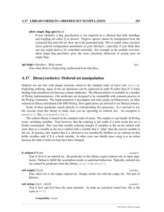A.17. LIBRARY(ORDSETS): ORDERED SET MANIPULATION 363
allow empty ﬂag spec(Bool)
If true (default), a ﬂag speciﬁcation is not required (it is allowed that both shortﬂags
and longﬂags be either [] or absent). Flagless options cannot be manipulated from the
command line and will not show up in the generated help. This is useful when you have
(also) general conﬁguration parameters in your OptsSpec, especially if you think they
one day might need to be controlled externally. See example in the module overview.
allow empty ﬂag spec(false) gives the more customary behaviour of raising error on
empty ﬂags.
opt help(+OptsSpec, -Help:atom) [det]
True when Help is a help string synthesized from OptsSpec.
A.17 library(ordsets): Ordered set manipulation
Ordered sets are lists with unique elements sorted to the standard order of terms (see sort/2).
Exploiting ordering, many of the set operations can be expressed in order N rather than Nˆ2 when
dealing with unordered sets that may contain duplicates. The library(ordsets) is available in a number
of Prolog implementations. Our predicates are designed to be compatible with common practice in
the Prolog community. The implementation is incomplete and relies partly on library(oset), an older
ordered set library distributed with SWI-Prolog. New applications are advised to use library(ordsets).
Some of these predicates match directly to corresponding list operations. It is advised to use
the versions from this library to make clear you are operating on ordered sets. An exception is
member/2. See ord memberchk/2.
The ordsets library is based on the standard order of terms. This implies it can handle all Prolog
terms, including variables. Note however, that the ordering is not stable if a term inside the set is
further instantiated. Also note that variable ordering changes if variables in the set are uniﬁed with
each other or a variable in the set is uniﬁed with a variable that is ‘older’ than the newest variable in
the set. In practice, this implies that it is allowed to use member(X, OrdSet) on an ordered set that
holds variables only if X is a fresh variable. In other cases one should cease using it as an ordset
because the order it relies on may have been changed.
is ordset(@Term) [semidet]
True if Term is an ordered set. All predicates in this library expect ordered sets as input argu-
ments. Failing to fullﬁl this assumption results in undeﬁned behaviour. Typically, ordered sets
are created by predicates from this library, sort/2 or setof/3.
ord empty(?List) [semidet]
True when List is the empty ordered set. Simply uniﬁes list with the empty list. Not part of
Quintus.
ord seteq(+Set1, +Set2) [semidet]
True if Set1 and Set2 have the same elements. As both are canonical sorted lists, this is the
same as ==/2.
Compatibility sicstus
SWI-Prolog 6.2 Reference Manual
 