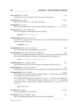 364 APPENDIX A. THE SWI-PROLOG LIBRARY
list to ord set(+List, -OrdSet) [det]
Transform a list into an ordered set. This is the same as sorting the list.
ord intersect(+Set1, +Set2) [semidet]
True if both ordered sets have a non-empty intersection.
ord disjoint(+Set1, +Set2) [semidet]
True if Set1 and Set2 have no common elements. This is the negation of ord intersect/2.
ord intersect(+Set1, +Set2, -Intersection)
Intersection holds the common elements of Set1 and Set2.
deprecated Use ord intersection/3
ord intersection(+PowerSet, -Intersection)
Intersection of a powerset. True when Intersection is an ordered set holding all elements
common to all sets in PowerSet.
Compatibility sicstus
ord intersection(+Set1, +Set2, -Intersection) [det]
Intersection holds the common elements of Set1 and Set2.
ord intersection(+Set1, +Set2, ?Intersection, ?Difference) [det]
Intersection and difference between two ordered sets. Intersection is the intersection between
Set1 and Set2, while Difference is deﬁned by ord subtract(Set2, Set1, Difference).
See also ord intersection/3 and ord subtract/3.
ord add element(+Set1, +Element, ?Set2) [det]
Insert an element into the set. This is the same as ord union(Set1, [Element], Set2).
ord del element(+Set, +Element, -NewSet) [det]
Delete an element from an ordered set. This is the same as ord subtract(Set, [Element], NewSet).
ord memberchk(+Element, +OrdSet) [semidet]
True if Element is a member of OrdSet, compared using ==. Note that enumerating elements
of an ordered set can be done using member/2.
Some Prolog implementations also provide ord member/2, with the same semantics as
ord memberchk/2. We believe that having a semidet ord member/2 is unacceptably
inconsistent with the * chk convention. Portable code should use ord memberchk/2 or
member/2.
author Richard O’Keefe
ord subset(+Sub, +Super) [semidet]
Is true if all elements of Sub are in Super
ord subtract(+InOSet, +NotInOSet, -Diff) [det]
Diff is the set holding all elements of InOSet that are not in NotInOSet.
SWI-Prolog 6.2 Reference Manual
 