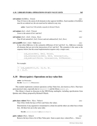 A.18. LIBRARY(PAIRS): OPERATIONS ON KEY-VALUE LISTS 365
ord union(+SetOfSets, -Union) [det]
True if Union is the union of all elements in the superset SetOfSets. Each member of SetOfSets
must be an ordered set, the sets need not be ordered in any way.
author Copied from YAP, probably originally by Richard O’Keefe.
ord union(+Set1, +Set2, ?Union) [det]
Union is the union of Set1 and Set2
ord union(+Set1, +Set2, -Union, -New) [det]
True iff ord union(Set1, Set2, Union) and ord subtract(Set2, Set1, New).
ord symdiff(+Set1, +Set2, ?Difference) [det]
Is true when Difference is the symmetric difference of Set1 and Set2. I.e., Difference contains
all elements that are not in the intersection of Set1 and Set2. The semantics is the same as the
sequence below (but the actual implementation requires only a single scan).
ord_union(Set1, Set2, Union),
ord_intersection(Set1, Set2, Intersection),
ord_subtract(Union, Intersection, Difference).
For example:
?- ord_symdiff([1,2], [2,3], X).
X = [1,3].
A.18 library(pairs): Operations on key-value lists
author Jan Wielemaker
See also keysort/2, library(assoc)
This module implements common operations on Key-Value lists, also known as Pairs. Pairs have
great practical value, especially due to keysort/2 and the library assoc.pl.
This library is based on disussion in the SWI-Prolog mailinglist, including speciﬁcations from
Quintus and a library proposal by Richard O’Keefe.
pairs keys values(?Pairs, ?Keys, ?Values) [det]
True if Keys holds the keys of Pairs and Values the values.
Deterministic if any argument is instantiated to a ﬁnite list and the others are either free or ﬁnite
lists. All three lists are in the same order.
See also pairs values/2 and pairs keys/2.
pairs values(+Pairs, -Values) [det]
Remove the keys from a list of Key-Value pairs. Same as pairs keys values(Pairs, , Values)
SWI-Prolog 6.2 Reference Manual
 