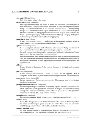 2.11. ENVIRONMENT CONTROL (PROLOG FLAGS) 35
min tagged integer (integer)
Start of the tagged-integer value range.
occurs check (atom, changeable)
This ﬂag controls uniﬁcation that creates an inﬁnite tree (also called cyclic term) and can
have three values. Using false (default), uniﬁcation succeeds, creating an inﬁnite tree.
Using true, uniﬁcation behaves as unify with occurs check/2, failing silently.
Using error, an attempt to create a cyclic term results in an occurs check exception.
The latter is intended for debugging unintentional creations of cyclic terms. Note that this
ﬂag is a global ﬂag modifying fundamental behaviour of Prolog. Changing the ﬂag from
its default may cause libraries to stop functioning properly.
open shared object (bool)
If true, open shared object/2 and friends are implemented, providing access to
shared libraries (.so ﬁles) or dynamic link libraries (.DLL ﬁles).
optimise (bool, changeable)
If true, compile in optimised mode. The initial value is true if Prolog was started with
the -O command-line option. The optimise ﬂag is scoped to a source ﬁle.
Currently optimise compilation implies compilation of arithmetic, and deletion of redun-
dant true/0 that may result from expand goal/2.
Later versions might imply various other optimisations such as integrating small predi-
cates into their callers, eliminating constant expressions and other predictable constructs.
Source code optimisation is never applied to predicates that are declared dynamic (see
dynamic/1).
pid (int)
Process identiﬁer of the running Prolog process. Existence of this ﬂag is implementation
deﬁned.
pipe (bool, changeable)
If true, open(pipe(command), mode, Stream), etc. are supported. Can be
changed to disable the use of pipes in applications testing this feature. Not recommended.
preprocessor (atom, changeable)
Current preprocessor. See preprocessor/2. The reserved atom none (default)
implies no preprocessor.
prompt alternatives on (atom, changeable)
Determines prompting for alternatives in the Prolog toplevel. Default is determinism,
which implies the system prompts for alternatives if the goal succeeded while leaving
choicepoints. Many classical Prolog systems behave as groundness: they prompt for
alternatives if and only if the query contains variables.
qcompile (atom, changeable)
This option provides the default for the qcompile(+Atom) option of load files/2.
readline (bool)
If true, SWI-Prolog is linked with the readline library. This is done by default if you have
this library installed on your system. It is also true for the Win32 swipl-win.exe version
of SWI-Prolog, which realises a subset of the readline functionality.
resource database (atom)
Set to the absolute-ﬁlename of the attached state. Typically this is the ﬁle boot32.prc,
the ﬁle speciﬁed with -x or the running executable. See also resource/3.
SWI-Prolog 6.2 Reference Manual
 