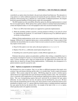 368 APPENDIX A. THE SWI-PROLOG LIBRARY
controlled by an option where the default is the previously deﬁned ﬁxed behaviour. The alternative to
using options is to add an additional argument and maintain the previous deﬁnition. While a series of
predicates with increasing arity is adequate for a small number of additional parameters, the untyped
positional argument handling of Prolog quickly makes this unmanageable.
The ISO standard uses the extensibility offered by options by allowing implementations to extend
the set of accepted options. While options form a perfect solution to maintain backward portability in
a linear development model, it is not well equipped to deal with concurrent branches because
1. There is no API to ﬁnd which options are supported in a particular implementation.
2. While the portability problem caused by a missing predicate in Prolog A can easily be solved
by implementing this predicate, it is much harder to add processing of an additional option to
an already existing predicate.
Different Prolog implementations can be seen as concurrent development branches of the Prolog
language. Different sets of supported options pose a serious portability issue. Using an option O that
establishes the desired behaviour on system A leads (on most systems) to an error or system B. Porting
may require several actions:
• Drop O (if the option is not vital, such as the layout options to write term/3)
• Replace O by O2 (i.e., a differently named option doing the same)
• Something else (cannot be ported; requires a totally different approach, etc.)
Predicates that process options are particularly a problem when writing a compatibility layer to
run programs developed for System A on System B because complete emulation is often hard, may
cause a serious slowdown and is often not needed because the application-to-be-ported only uses
options that are shared by all target Prolog implementations. Unfortunately, the consequences of a
partial emulation cannot be assessed by tools.
A.20.2 Options as arguments or environment?
We distinguish two views on options. One is to see them as additional parameters that require strict
existence, type and domain-checking and the other is to consider them ‘locally scoped environment
variables’. Most systems adopt the ﬁrst option. SWI-Prolog adopts the second: it silently ignores
options that are not supported but does type and domain checking of option-values. The ‘environment’
view is commonly used in applications to create predicates supporting more options using the skeleton
below. This way of programming requires that pred1 and pred2 do not interpret the same option
differently. In cases where this is not true, the options must be distributed by some pred. We have
been using this programming style for many years and in practice it turns out that the need for active
distribution of options is rare. I.e., options either have distinct names or multiple predicates implement
the same option but this has the desired effect. An example of the latter is the encoding option,
which typically needs to be applied consistently.
some_pred(..., Options) :-
pred1(..., Options),
pred2(..., Options).
SWI-Prolog 6.2 Reference Manual
 