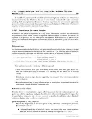 A.20. LIBRARY(PREDICATE OPTIONS): DECLARE OPTION-PROCESSING OF
PREDICATES 369
As stated before, options provide a readable alternative to high-arity predicates and offer a robust
mechanism to evolve the API, but at the cost of some runtime overhead and weaker consistency
checking, both at compiletime and runtime. From our experience, the ‘environment’ approach is
productive, but the consequence is that mistyped options are silently ignored. The option infrastructure
described in this section tries to remedy these problems.
A.20.3 Improving on the current situation
Whether we see options as arguments or locally scoped environment variables, the most obvious
way to improve on the current situation is to provide reﬂective support for options: discover that an
argument is an option-list and ﬁnd what options are supported. Reﬂective access to options can be
used by the compiler and development environment as well as by the runtime system to warn or throw
errors.
Options as types
An obvious approach to deal with options is to deﬁne the different possible option values as a type and
type the argument that processes the option as list(<option type>), as illustrated below. Considering
options as types fully covers the case where we consider options as additional parameters.
:- type open_option ---> type(stream_type) |
alias(atom) | ... .
:- pred open(source_sink, open_mode, stream, list(open_option)).
There are three reasons for considering a different approach:
• There is no consensus about types in the Prolog world, neither about what types should look
like, nor whether or not they are desirable. It is not likely that this debate will be resolved
shortly.
• Considering options as types does not support the ‘environment’ view, which we consider the
most productive.
• Even when using types, we need reﬂective access to what options are provided in order to be
able to write compile or runtime conditional code.
Reﬂective access to options
From the above, we conclude that we require reﬂective access to ﬁnd out whether an option is sup-
ported and valid for a particular predicate. Possible option values must be described by types. Due
to lack of a type system, we use library(error) to describe allowed option values. Predicate
options are declared using predicate options/3:
predicate options(:PI, +Arg, +Options) [det]
Declare that the predicate PI processes options on Arg. Options is a list of options processed.
Each element is one of:
• Option(ModeAndType) PI processes Option. The option-value must comply to Mode-
AndType. Mode is one of + or - and Type is a type as accepted by must be/2.
SWI-Prolog 6.2 Reference Manual
 