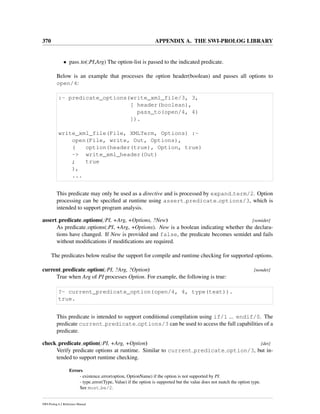 370 APPENDIX A. THE SWI-PROLOG LIBRARY
• pass to(:PI,Arg) The option-list is passed to the indicated predicate.
Below is an example that processes the option header(boolean) and passes all options to
open/4:
:- predicate_options(write_xml_file/3, 3,
[ header(boolean),
pass_to(open/4, 4)
]).
write_xml_file(File, XMLTerm, Options) :-
open(File, write, Out, Options),
( option(header(true), Option, true)
-> write_xml_header(Out)
; true
),
...
This predicate may only be used as a directive and is processed by expand term/2. Option
processing can be speciﬁed at runtime using assert predicate options/3, which is
intended to support program analysis.
assert predicate options(:PI, +Arg, +Options, ?New) [semidet]
As predicate options(:PI, +Arg, +Options). New is a boolean indicating whether the declara-
tions have changed. If New is provided and false, the predicate becomes semidet and fails
without modiﬁcations if modiﬁcations are required.
The predicates below realise the support for compile and runtime checking for supported options.
current predicate option(:PI, ?Arg, ?Option) [nondet]
True when Arg of PI processes Option. For example, the following is true:
?- current_predicate_option(open/4, 4, type(text)).
true.
This predicate is intended to support conditional compilation using if/1 ... endif/0. The
predicate current predicate options/3 can be used to access the full capabilities of a
predicate.
check predicate option(:PI, +Arg, +Option) [det]
Verify predicate options at runtime. Similar to current predicate option/3, but in-
tended to support runtime checking.
Errors
- existence error(option, OptionName) if the option is not supported by PI.
- type error(Type, Value) if the option is supported but the value does not match the option type.
See must be/2.
SWI-Prolog 6.2 Reference Manual
 