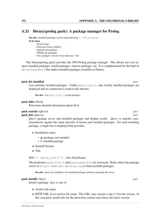 372 APPENDIX A. THE SWI-PROLOG LIBRARY
A.21 library(prolog pack): A package manager for Prolog
See also Installed packages can be inspected using ?- doc_browser.
To be done
- Version logic
- Find and resolve conﬂicts
- Upgrade git packages
- Validate git packages
- Test packages: run tests from directory ‘test’.
The library(prolog pack) provides the SWI-Prolog package manager. This library lets you in-
spect installed packages, install packages, remove packages, etc. It is complemented by the built-in
attach packs/0 that makes installed packages available as libaries.
pack list installed [det]
List currently installed packages. Unlike pack list/1, only locally installed packages are
displayed and no connection is made to the internet.
See also Use pack list/1 to ﬁnd packages.
pack info(+Pack)
Print more detailed information about Pack.
pack search(+Query) [det]
pack list(+Query) [det]
Query package server and installed packages and display results. Query is matches case-
insensitively against the name and title of known and installed packages. For each matching
package, a single line is displayed that provides:
• Installation status
– p: package, not installed
– i: installed package
• Name@Version
• Title
Hint: ?- pack_list(’’). lists all packages.
The predicates pack list/1 and pack search/1 are synonyms. Both contact the package
server at http://www.swi-prolog.org to ﬁnd available packages.
See also pack list installed to list installed packages without contacting the server.
pack install(+Spec) [det]
Install a package. Spec is one of
• Archive ﬁle name
• HTTP URL of an archive ﬁle name. This URL may contain a star (*) for the version. In
this case pack install asks for the deirectory content and selects the latest version.
SWI-Prolog 6.2 Reference Manual
 