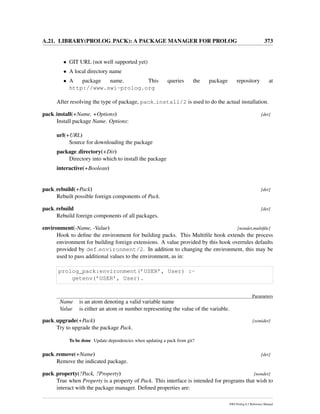 A.21. LIBRARY(PROLOG PACK): A PACKAGE MANAGER FOR PROLOG 373
• GIT URL (not well supported yet)
• A local directory name
• A package name. This queries the package repository at
http://www.swi-prolog.org
After resolving the type of package, pack install/2 is used to do the actual installation.
pack install(+Name, +Options) [det]
Install package Name. Options:
url(+URL)
Source for downloading the package
package directory(+Dir)
Directory into which to install the package
interactive(+Boolean)
pack rebuild(+Pack) [det]
Rebuilt possible foreign components of Pack.
pack rebuild [det]
Rebuild foreign components of all packages.
environment(-Name, -Value) [nondet,multiﬁle]
Hook to deﬁne the environment for building packs. This Multiﬁle hook extends the process
environment for building foreign extensions. A value provided by this hook overrules defaults
provided by def environment/2. In addition to changing the environment, this may be
used to pass additional values to the environment, as in:
prolog_pack:environment(’USER’, User) :-
getenv(’USER’, User).
Parameters
Name is an atom denoting a valid variable name
Value is either an atom or number representing the value of the variable.
pack upgrade(+Pack) [semidet]
Try to upgrade the package Pack.
To be done Update dependencies when updating a pack from git?
pack remove(+Name) [det]
Remove the indicated package.
pack property(?Pack, ?Property) [nondet]
True when Property is a property of Pack. This interface is intended for programs that wish to
interact with the package manager. Deﬁned properties are:
SWI-Prolog 6.2 Reference Manual
 