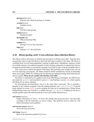 374 APPENDIX A. THE SWI-PROLOG LIBRARY
directory(Directory)
Directory into which the package is installed
version(Version)
Installed version
title(Title)
Full title of the package
author(Author)
Registered author
download(URL)
Ofﬁcial download URL
readme(File)
Package README ﬁle (if present)
todo(File)
Package TODO ﬁle (if present)
A.22 library(prolog xref): Cross-reference data collection library
This library collects information on deﬁned and used objects in Prolog source ﬁles. Typically these
are predicates, but we expect the library to deal with other types of objects in the future. The library is
a building block for tools doing dependency tracking in applications. Dependency tracking is useful
to reveal the structure of an unknown program or detect missing components at compile time, but also
for program transformation or minimising a program saved state by only saving the reachable objects.
This section gives a partial description of the library API, providing some insight in how you can
use it for analysing your program. The library should be further modularized, moving its knowledge
about, for example, XPCE into a different ﬁle and allowing for adding knowledge about other libraries
such as Logtalk. Please do not consider this interface rock-solid.
The library is exploited by two graphical tools in the SWI-Prolog environment: the XPCE front-
end started by gxref/0 and described in section 3.7, and PceEmacs (section 3.4), which exploits
this library for its syntax colouring.
For all predicates described below, Source is the source that is processed. This is normally a
ﬁlename in any notation acceptable to the ﬁle loading predicates (see load files/2). Using the
hooks deﬁned in section A.22.1 it can be anything else that can be translated into a Prolog stream
holding Prolog source text. Callable is a callable term (see callable/1). Callables do not carry a
module qualiﬁer unless the referred predicate is not in the module deﬁned Source.
xref source(+Source)
Gather information on Source. If Source has already been processed and is still up-to-date
according to the ﬁle timestamp, no action is taken. This predicate must be called on a ﬁle
before information can be gathered.
xref current source(?Source)
Source has been processed.
xref clean(+Source)
Remove the information gathered for Source
SWI-Prolog 6.2 Reference Manual
 