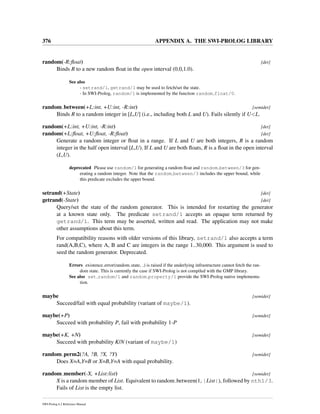 376 APPENDIX A. THE SWI-PROLOG LIBRARY
random(-R:ﬂoat) [det]
Binds R to a new random ﬂoat in the open interval (0.0,1.0).
See also
- setrand/1, getrand/1 may be used to fetch/set the state.
- In SWI-Prolog, random/1 is implemented by the function random float/0.
random between(+L:int, +U:int, -R:int) [semidet]
Binds R to a random integer in [L,U] (i.e., including both L and U). Fails silently if U<L.
random(+L:int, +U:int, -R:int) [det]
random(+L:ﬂoat, +U:ﬂoat, -R:ﬂoat) [det]
Generate a random integer or ﬂoat in a range. If L and U are both integers, R is a random
integer in the half open interval [L,U). If L and U are both ﬂoats, R is a ﬂoat in the open interval
(L,U).
deprecated Please use random/1 for generating a random ﬂoat and random between/3 for gen-
erating a random integer. Note that the random between/3 includes the upper bound, while
this predicate excludes the upper bound.
setrand(+State) [det]
getrand(-State) [det]
Query/set the state of the random generator. This is intended for restarting the generator
at a known state only. The predicate setrand/1 accepts an opaque term returned by
getrand/1. This term may be asserted, written and read. The application may not make
other assumptions about this term.
For compatibility reasons with older versions of this library, setrand/1 also accepts a term
rand(A,B,C), where A, B and C are integers in the range 1..30,000. This argument is used to
seed the random generator. Deprecated.
Errors existence error(random state, ) is raised if the underlying infrastructure cannot fetch the ran-
dom state. This is currently the case if SWI-Prolog is not compiled with the GMP library.
See also set random/1 and random property/1 provide the SWI-Prolog native implementa-
tion.
maybe [semidet]
Succeed/fail with equal probability (variant of maybe/1).
maybe(+P) [semidet]
Succeed with probability P, fail with probability 1-P
maybe(+K, +N) [semidet]
Succeed with probability K/N (variant of maybe/1)
random perm2(?A, ?B, ?X, ?Y) [semidet]
Does X=A,Y=B or X=B,Y=A with equal probability.
random member(-X, +List:list) [semidet]
X is a random member of List. Equivalent to random between(1, |List|), followed by nth1/3.
Fails of List is the empty list.
SWI-Prolog 6.2 Reference Manual
 