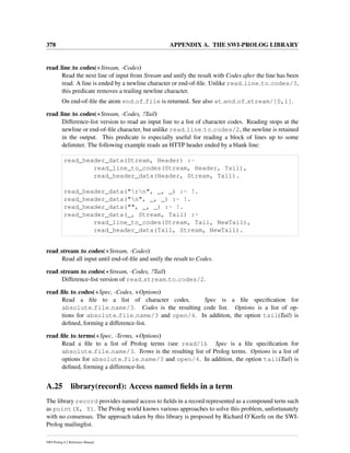 378 APPENDIX A. THE SWI-PROLOG LIBRARY
read line to codes(+Stream, -Codes)
Read the next line of input from Stream and unify the result with Codes after the line has been
read. A line is ended by a newline character or end-of-ﬁle. Unlike read line to codes/3,
this predicate removes a trailing newline character.
On end-of-ﬁle the atom end of file is returned. See also at end of stream/[0,1].
read line to codes(+Stream, -Codes, ?Tail)
Difference-list version to read an input line to a list of character codes. Reading stops at the
newline or end-of-ﬁle character, but unlike read line to codes/2, the newline is retained
in the output. This predicate is especially useful for reading a block of lines up to some
delimiter. The following example reads an HTTP header ended by a blank line:
read_header_data(Stream, Header) :-
read_line_to_codes(Stream, Header, Tail),
read_header_data(Header, Stream, Tail).
read_header_data("rn", _, _) :- !.
read_header_data("n", _, _) :- !.
read_header_data("", _, _) :- !.
read_header_data(_, Stream, Tail) :-
read_line_to_codes(Stream, Tail, NewTail),
read_header_data(Tail, Stream, NewTail).
read stream to codes(+Stream, -Codes)
Read all input until end-of-ﬁle and unify the result to Codes.
read stream to codes(+Stream, -Codes, ?Tail)
Difference-list version of read stream to codes/2.
read ﬁle to codes(+Spec, -Codes, +Options)
Read a ﬁle to a list of character codes. Spec is a ﬁle speciﬁcation for
absolute file name/3. Codes is the resulting code list. Options is a list of op-
tions for absolute file name/3 and open/4. In addition, the option tail(Tail) is
deﬁned, forming a difference-list.
read ﬁle to terms(+Spec, -Terms, +Options)
Read a ﬁle to a list of Prolog terms (see read/1). Spec is a ﬁle speciﬁcation for
absolute file name/3. Terms is the resulting list of Prolog terms. Options is a list of
options for absolute file name/3 and open/4. In addition, the option tail(Tail) is
deﬁned, forming a difference-list.
A.25 library(record): Access named ﬁelds in a term
The library record provides named access to ﬁelds in a record represented as a compound term such
as point(X, Y). The Prolog world knows various approaches to solve this problem, unfortunately
with no consensus. The approach taken by this library is proposed by Richard O’Keefe on the SWI-
Prolog mailinglist.
SWI-Prolog 6.2 Reference Manual
 