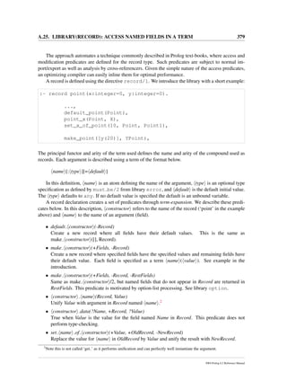 A.25. LIBRARY(RECORD): ACCESS NAMED FIELDS IN A TERM 379
The approach automates a technique commonly described in Prolog text-books, where access and
modiﬁcation predicates are deﬁned for the record type. Such predicates are subject to normal im-
port/export as well as analysis by cross-referencers. Given the simple nature of the access predicates,
an optimizing compiler can easily inline them for optimal preformance.
A record is deﬁned using the directive record/1. We introduce the library with a short example:
:- record point(x:integer=0, y:integer=0).
...,
default_point(Point),
point_x(Point, X),
set_x_of_point(10, Point, Point1),
make_point([y(20)], YPoint),
The principal functor and arity of the term used deﬁnes the name and arity of the compound used as
records. Each argument is described using a term of the format below.
name [: type ][= default ]
In this deﬁnition, name is an atom deﬁning the name of the argument, type is an optional type
speciﬁcation as deﬁned by must be/2 from library error, and default is the default initial value.
The type defaults to any. If no default value is speciﬁed the default is an unbound variable.
A record declaration creates a set of predicates through term-expansion. We describe these predi-
cates below. In this description, constructor refers to the name of the record (‘point’ in the example
above) and name to the name of an argument (ﬁeld).
• default constructor (-Record)
Create a new record where all ﬁelds have their default values. This is the same as
make constructor ([], Record).
• make constructor (+Fields, -Record)
Create a new record where speciﬁed ﬁelds have the speciﬁed values and remaining ﬁelds have
their default value. Each ﬁeld is speciﬁed as a term name ( value ). See example in the
introduction.
• make constructor (+Fields, -Record, -RestFields)
Same as make constructor /2, but named ﬁelds that do not appear in Record are returned in
RestFields. This predicate is motivated by option-list processing. See library option.
• constructor name (Record, Value)
Unify Value with argument in Record named name .2
• constructor data(?Name, +Record, ?Value)
True when Value is the value for the ﬁeld named Name in Record. This predicate does not
perform type-checking.
• set name of constructor (+Value, +OldRecord, -NewRecord)
Replace the value for name in OldRecord by Value and unify the result with NewRecord.
2
Note this is not called ‘get ’ as it performs uniﬁcation and can perfectly well instantiate the argument.
SWI-Prolog 6.2 Reference Manual
 