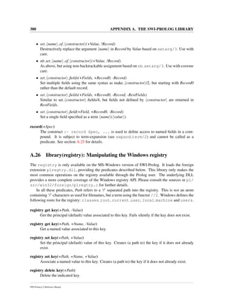 380 APPENDIX A. THE SWI-PROLOG LIBRARY
• set name of constructor (+Value, !Record)
Destructively replace the argument name in Record by Value based on setarg/3. Use with
care.
• nb set name of constructor (+Value, !Record)
As above, but using non-backtrackable assignment based on nb setarg/3. Use with extreme
care.
• set constructor ﬁelds(+Fields, +Record0, -Record)
Set multiple ﬁelds using the same syntax as make constructor /2, but starting with Record0
rather than the default record.
• set constructor ﬁelds(+Fields, +Record0, -Record, -RestFields)
Similar to set constructor ﬁelds/4, but ﬁelds not deﬁned by constructor are returned in
RestFields.
• set constructor ﬁeld(+Field, +Record0, -Record)
Set a single ﬁeld speciﬁed as a term name ( value ).
record(+Spec)
The construct :- record Spec, ... is used to deﬁne access to named ﬁelds in a com-
pound. It is subject to term-expansion (see expand term/2) and cannot be called as a
predicate. See section A.25 for details.
A.26 library(registry): Manipulating the Windows registry
The registry is only available on the MS-Windows version of SWI-Prolog. It loads the foreign
extension plregtry.dll, providing the predicates described below. This library only makes the
most common operations on the registry available through the Prolog user. The underlying DLL
provides a more complete coverage of the Windows registry API. Please consult the sources in pl/
src/win32/foreign/plregtry.c for further details.
In all these predicates, Path refers to a ‘/’ separated path into the registry. This is not an atom
containing ‘/’-characters as used for ﬁlenames, but a term using the functor //2. Windows deﬁnes the
following roots for the registry: classes root, current user, local machine and users.
registry get key(+Path, -Value)
Get the principal (default) value associated to this key. Fails silently if the key does not exist.
registry get key(+Path, +Name, -Value)
Get a named value associated to this key.
registry set key(+Path, +Value)
Set the principal (default) value of this key. Creates (a path to) the key if it does not already
exist.
registry set key(+Path, +Name, +Value)
Associate a named value to this key. Creates (a path to) the key if it does not already exist.
registry delete key(+Path)
Delete the indicated key.
SWI-Prolog 6.2 Reference Manual
 
