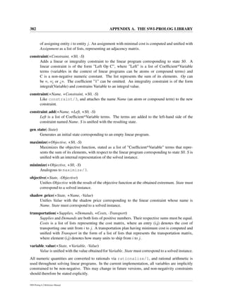 382 APPENDIX A. THE SWI-PROLOG LIBRARY
of assigning entity i to entity j. An assignment with minimal cost is computed and uniﬁed with
Assignment as a list of lists, representing an adjacency matrix.
constraint(+Constraint, +S0, -S)
Adds a linear or integrality constraint to the linear program corresponding to state S0. A
linear constraint is of the form ”Left Op C”, where ”Left” is a list of Coefﬁcient*Variable
terms (variables in the context of linear programs can be atoms or compound terms) and
C is a non-negative numeric constant. The list represents the sum of its elements. Op can
be =, =¡ or ¿=. The coefﬁcient ”1” can be omitted. An integrality constraint is of the form
integral(Variable) and constrains Variable to an integral value.
constraint(+Name, +Constraint, +S0, -S)
Like constraint/3, and attaches the name Name (an atom or compound term) to the new
constraint.
constraint add(+Name, +Left, +S0, -S)
Left is a list of Coefﬁcient*Variable terms. The terms are added to the left-hand side of the
constraint named Name. S is uniﬁed with the resulting state.
gen state(-State)
Generates an initial state corresponding to an empty linear program.
maximize(+Objective, +S0, -S)
Maximizes the objective function, stated as a list of ”Coefﬁcient*Variable” terms that repre-
sents the sum of its elements, with respect to the linear program corresponding to state S0. S is
uniﬁed with an internal representation of the solved instance.
minimize(+Objective, +S0, -S)
Analogous to maximize/3.
objective(+State, -Objective)
Uniﬁes Objective with the result of the objective function at the obtained extremum. State must
correspond to a solved instance.
shadow price(+State, +Name, -Value)
Uniﬁes Value with the shadow price corresponding to the linear constraint whose name is
Name. State must correspond to a solved instance.
transportation(+Supplies, +Demands, +Costs, -Transport)
Supplies and Demands are both lists of positive numbers. Their respective sums must be equal.
Costs is a list of lists representing the cost matrix, where an entry (i,j) denotes the cost of
transporting one unit from i to j. A transportation plan having minimum cost is computed and
uniﬁed with Transport in the form of a list of lists that represents the transportation matrix,
where element (i,j) denotes how many units to ship from i to j.
variable value(+State, +Variable, -Value)
Value is uniﬁed with the value obtained for Variable. State must correspond to a solved instance.
All numeric quantities are converted to rationals via rationalize/1, and rational arithmetic is
used throughout solving linear programs. In the current implementation, all variables are implicitly
constrained to be non-negative. This may change in future versions, and non-negativity constraints
should therefore be stated explicitly.
SWI-Prolog 6.2 Reference Manual
 