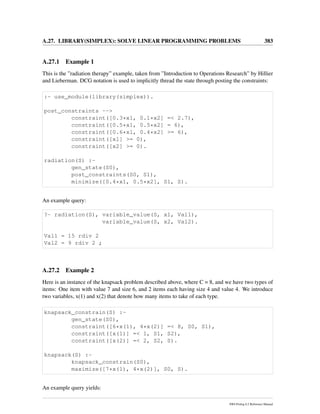 A.27. LIBRARY(SIMPLEX): SOLVE LINEAR PROGRAMMING PROBLEMS 383
A.27.1 Example 1
This is the ”radiation therapy” example, taken from ”Introduction to Operations Research” by Hillier
and Lieberman. DCG notation is used to implicitly thread the state through posting the constraints:
:- use_module(library(simplex)).
post_constraints -->
constraint([0.3*x1, 0.1*x2] =< 2.7),
constraint([0.5*x1, 0.5*x2] = 6),
constraint([0.6*x1, 0.4*x2] >= 6),
constraint([x1] >= 0),
constraint([x2] >= 0).
radiation(S) :-
gen_state(S0),
post_constraints(S0, S1),
minimize([0.4*x1, 0.5*x2], S1, S).
An example query:
?- radiation(S), variable_value(S, x1, Val1),
variable_value(S, x2, Val2).
Val1 = 15 rdiv 2
Val2 = 9 rdiv 2 ;
A.27.2 Example 2
Here is an instance of the knapsack problem described above, where C = 8, and we have two types of
items: One item with value 7 and size 6, and 2 items each having size 4 and value 4. We introduce
two variables, x(1) and x(2) that denote how many items to take of each type.
knapsack_constrain(S) :-
gen_state(S0),
constraint([6*x(1), 4*x(2)] =< 8, S0, S1),
constraint([x(1)] =< 1, S1, S2),
constraint([x(2)] =< 2, S2, S).
knapsack(S) :-
knapsack_constrain(S0),
maximize([7*x(1), 4*x(2)], S0, S).
An example query yields:
SWI-Prolog 6.2 Reference Manual
 