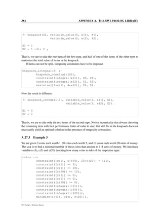 384 APPENDIX A. THE SWI-PROLOG LIBRARY
?- knapsack(S), variable_value(S, x(1), X1),
variable_value(S, x(2), X2).
X1 = 1
X2 = 1 rdiv 2 ;
That is, we are to take the one item of the ﬁrst type, and half of one of the items of the other type to
maximize the total value of items in the knapsack.
If items can not be split, integrality constraints have to be imposed:
knapsack_integral(S) :-
knapsack_constrain(S0),
constraint(integral(x(1)), S0, S1),
constraint(integral(x(2)), S1, S2),
maximize([7*x(1), 4*x(2)], S2, S).
Now the result is different:
?- knapsack_integral(S), variable_value(S, x(1), X1),
variable_value(S, x(2), X2).
X1 = 0
X2 = 2
That is, we are to take only the two items of the second type. Notice in particular that always choosing
the remaining item with best performance (ratio of value to size) that still ﬁts in the knapsack does not
necessarily yield an optimal solution in the presence of integrality constraints.
A.27.3 Example 3
We are given 3 coins each worth 1, 20 coins each worth 5, and 10 coins each worth 20 units of money.
The task is to ﬁnd a minimal number of these coins that amount to 111 units of money. We introduce
variables c(1), c(5) and c(20) denoting how many coins to take of the respective type:
coins -->
constraint([c(1), 5*c(5), 20*c(20)] = 111),
constraint([c(1)] =< 3),
constraint([c(5)] =< 20),
constraint([c(20)] =< 10),
constraint([c(1)] >= 0),
constraint([c(5)] >= 0),
constraint([c(20)] >= 0),
constraint(integral(c(1))),
constraint(integral(c(5))),
constraint(integral(c(20))),
minimize([c(1), c(5), c(20)]).
SWI-Prolog 6.2 Reference Manual
 