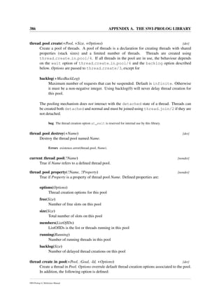 386 APPENDIX A. THE SWI-PROLOG LIBRARY
thread pool create(+Pool, +Size, +Options) [det]
Create a pool of threads. A pool of threads is a declaration for creating threads with shared
properties (stack sizes) and a limited number of threads. Threads are created using
thread create in pool/4. If all threads in the pool are in use, the behaviour depends
on the wait option of thread create in pool/4 and the backlog option described
below. Options are passed to thread create/3, except for
backlog(+MaxBackLog)
Maximum number of requests that can be suspended. Default is infinite. Otherwise
it must be a non-negative integer. Using backlog(0) will never delay thread creation for
this pool.
The pooling mechanism does not interact with the detached state of a thread. Threads can
be created both detached and normal and must be joined using thread join/2 if they are
not detached.
bug The thread creation option at_exit is reserved for internal use by this library.
thread pool destroy(+Name) [det]
Destroy the thread pool named Name.
Errors existence error(thread pool, Name).
current thread pool(?Name) [nondet]
True if Name refers to a deﬁned thread pool.
thread pool property(?Name, ?Property) [nondet]
True if Property is a property of thread pool Name. Deﬁned properties are:
options(Options)
Thread creation options for this pool
free(Size)
Number of free slots on this pool
size(Size)
Total number of slots on this pool
members(ListOfIDs)
ListOfIDs is the list or threads running in this pool
running(Running)
Number of running threads in this pool
backlog(Size)
Number of delayed thread creations on this pool
thread create in pool(+Pool, :Goal, -Id, +Options) [det]
Create a thread in Pool. Options overrule default thread creation options associated to the pool.
In addition, the following option is deﬁned:
SWI-Prolog 6.2 Reference Manual
 