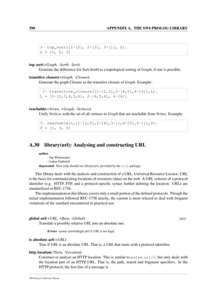 390 APPENDIX A. THE SWI-PROLOG LIBRARY
?- top_sort([1-[2], 2-[3], 3-[]], L).
L = [1, 2, 3]
top sort(+Graph, -Sort0, -Sort)
Generate the difference list Sort-Sort0 as a topological sorting of Graph, if one is possible.
transitive closure(+Graph, -Closure)
Generate the graph Closure as the transitive closure of Graph. Example:
?- transitive_closure([1-[2,3],2-[4,5],4-[6]],L).
L = [1-[2,3,4,5,6], 2-[4,5,6], 4-[6]]
reachable(+Vertex, +Graph, -Vertices)
Unify Vertices with the set of all vertices in Graph that are reachable from Vertex. Example:
?- reachable(1,[1-[3,5],2-[4],3-[],4-[5],5-[]],V).
V = [1, 3, 5]
A.30 library(url): Analysing and constructing URL
author
- Jan Wielemaker
- Lukas Faulstich
deprecated New code should use library(uri), provided by the clib package.
This library deals with the analysis and construction of a URL, Universal Resource Locator. URL
is the basis for communicating locations of resources (data) on the web. A URL consists of a protocol
identiﬁer (e.g. HTTP, FTP, and a protocol-speciﬁc syntax further deﬁning the location. URLs are
standardized in RFC-1738.
The implementation in this library covers only a small portion of the deﬁned protocols. Though the
initial implementation followed RFC-1738 strictly, the current is more relaxed to deal with frequent
violations of the standard encountered in practical use.
global url(+URL, +Base, -Global) [det]
Translate a possibly relative URL into an absolute one.
Errors syntax error(illegal url) if URL is not legal.
is absolute url(+URL)
True if URL is an absolute URL. That is, a URL that starts with a protocol identiﬁer.
http location(?Parts, ?Location)
Construct or analyze an HTTP location. This is similar to parse url/2, but only deals with
the location part of an HTTP URL. That is, the path, search and fragment speciﬁers. In the
HTTP protocol, the ﬁrst line of a message is
SWI-Prolog 6.2 Reference Manual
 