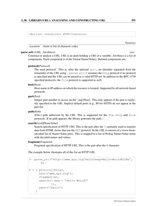 A.30. LIBRARY(URL): ANALYSING AND CONSTRUCTING URL 391
<Action> <Location> HTTP/<version>
Parameters
Location Atom or list of character codes.
parse url(+URL, -Attributes) [det]
Construct or analyse a URL. URL is an atom holding a URL or a variable. Attributes is a list of
components. Each component is of the format Name(Value). Deﬁned components are:
protocol(Protocol)
The used protocol. This is, after the optional url:, an identiﬁer separated from the
remainder of the URL using :. parse url/2 assumes the http protocol if no protocol
is speciﬁed and the URL can be parsed as a valid HTTP url. In addition to the RFC-1738
speciﬁed protocols, the file protocol is supported as well.
host(Host)
Host-name or IP-address on which the resource is located. Supported by all network-based
protocols.
port(Port)
Integer port-number to access on the arg{Host}. This only appears if the port is explic-
itly speciﬁed in the URL. Implicit default ports (e.g., 80 for HTTP) do not appear in the
part-list.
path(Path)
(File-) path addressed by the URL. This is supported for the ftp, http and file
protocols. If no path appears, the library generates the path /.
search(ListOfNameValue)
Search-speciﬁcation of HTTP URL. This is the part after the ?, normally used to transfer
data from HTML forms that use the GET protocol. In the URL it consists of a www-form-
encoded list of Name=Value pairs. This is mapped to a list of Prolog Name=Value terms
with decoded names and values.
fragment(Fragment)
Fragment speciﬁcation of HTTP URL. This is the part after the # character.
The example below illustrates all of this for an HTTP URL.
?- parse_url(’http://www.xyz.org/hello?msg=Hello+World%21#x’,
P).
P = [ protocol(http),
host(’www.xyz.org’),
fragment(x),
search([ msg = ’Hello World!’
]),
path(’/hello’)
]
SWI-Prolog 6.2 Reference Manual
 