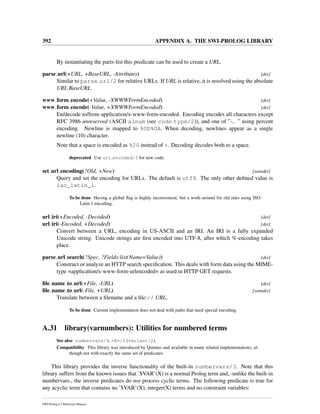 392 APPENDIX A. THE SWI-PROLOG LIBRARY
By instantiating the parts-list this predicate can be used to create a URL.
parse url(+URL, +BaseURL, -Attributes) [det]
Similar to parse url/2 for relative URLs. If URL is relative, it is resolved using the absolute
URL BaseURL.
www form encode(+Value, -XWWWFormEncoded) [det]
www form encode(-Value, +XWWWFormEncoded) [det]
En/decode to/from application/x-www-form-encoded. Encoding encodes all characters except
RFC 3986 unreserved (ASCII alnum (see code type/2)), and one of ”-. ” using percent
encoding. Newline is mapped to %OD%OA. When decoding, newlines appear as a single
newline (10) character.
Note that a space is encoded as %20 instead of +. Decoding decodes both to a space.
deprecated Use uri encoded/3 for new code.
set url encoding(?Old, +New) [semidet]
Query and set the encoding for URLs. The default is utf8. The only other deﬁned value is
iso_latin_1.
To be done Having a global ﬂag is highly inconvenient, but a work-around for old sites using ISO
Latin 1 encoding.
url iri(+Encoded, -Decoded) [det]
url iri(-Encoded, +Decoded) [det]
Convert between a URL, encoding in US-ASCII and an IRI. An IRI is a fully expanded
Unicode string. Unicode strings are ﬁrst encoded into UTF-8, after which %-encoding takes
place.
parse url search(?Spec, ?Fields:list(Name=Value)) [det]
Construct or analyze an HTTP search speciﬁcation. This deals with form data using the MIME-
type =application/x-www-form-urlencoded= as used in HTTP GET requests.
ﬁle name to url(+File, -URL) [det]
ﬁle name to url(-File, +URL) [semidet]
Translate between a ﬁlename and a ﬁle:// URL.
To be done Current implementation does not deal with paths that need special encoding.
A.31 library(varnumbers): Utilities for numbered terms
See also numbervars/4, =@=/2 (variant/2).
Compatibility This library was introduced by Quintus and available in many related implementations, al-
though not with exactly the same set of predicates.
This library provides the inverse functionality of the built-in numbervars/3. Note that this
library suffers from the known issues that ’$VAR’(X) is a normal Prolog term and, -unlike the built-in
numbervars-, the inverse predicates do not process cyclic terms. The following predicate is true for
any acyclic term that contains no ’$VAR’(X), integer(X) terms and no constraint variables:
SWI-Prolog 6.2 Reference Manual
 