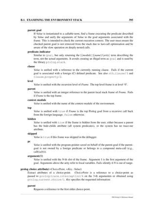 B.1. EXAMINING THE ENVIRONMENT STACK 395
parent goal
If Value is instantiated to a callable term, ﬁnd a frame executing the predicate described
by Value and unify the arguments of Value to the goal arguments associated with the
frame. This is intended to check the current execution context. The user must ensure the
checked parent goal is not removed from the stack due to last-call optimisation and be
aware of the slow operation on deeply nested calls.
predicate indicator
Similar to goal, but only returning the [ module :] name / arity term describing the
term, not the actual arguments. It avoids creating an illegal term as goal and is used by
the library prolog stack.
clause
Value is uniﬁed with a reference to the currently running clause. Fails if the current
goal is associated with a foreign (C) deﬁned predicate. See also nth clause/3 and
clause property/2.
level
Value is uniﬁed with the recursion level of Frame. The top level frame is at level ‘0’.
parent
Value is uniﬁed with an integer reference to the parent local stack frame of Frame. Fails
if Frame is the top frame.
context module
Value is uniﬁed with the name of the context module of the environment.
top
Value is uniﬁed with true if Frame is the top Prolog goal from a recursive call back
from the foreign language. false otherwise.
hidden
Value is uniﬁed with true if the frame is hidden from the user, either because a parent
has the hide-childs attribute (all system predicates), or the system has no trace-me
attribute.
skipped
Value is true if this frame was skipped in the debugger.
pc
Value is uniﬁed with the program-pointer saved on behalf of the parent-goal if the parent-
goal is not owned by a foreign predicate or belongs to a compound meta-call (e.g.,
call((a,b))).
argument(N)
Value is uniﬁed with the N-th slot of the frame. Argument 1 is the ﬁrst argument of the
goal. Arguments above the arity refer to local variables. Fails silently if N is out of range.
prolog choice attribute(+ChoicePoint, +Key, -Value)
Extract attributes of a choice-point. ChoicePoint is a reference to a choice-point as
passed to prolog trace interception/4 on the 3-th argumentm or obtained using
prolog current choice/1. Key speciﬁes the requested information:
parent
Requests a reference to the ﬁrst older choice-point.
SWI-Prolog 6.2 Reference Manual
 
