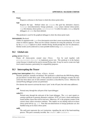 396 APPENDIX B. HACKERS CORNER
frame
Requests a reference to the frame to which the choice-point refers.
type
Requests the type. Deﬁned values are clause (the goal has alternative clauses),
foreign (non-deterministic foreign predicate), jump (clause internal choice-point),
top (ﬁrst dummy choice-point), catch (catch/3 to allow for undo), debug (help the
debugger), or none (has been deleted).
This predicate is used for the graphical debugger to show the choice-point stack.
deterministic(-Boolean)
Uniﬁes its argument with true if no choicepoint exists that is more recent than the entry of the
clause in which it appears. There are few realistic situations for using this predicate. It is used
by the prolog/0 toplevel to check whether Prolog should prompt the user for alternatives.
Similar results can be achieved in a more portable fashion using call cleanup/2.
B.2 Global cuts
prolog cut to(+Choice)
Prunes all choice-points created since Choice. Can be used together with
prolog current choice/1 to implement parent cuts. This predicate is in the hackers
corner because it should not be used in normal Prolog code. It may be used to create new high
level control structures, particularly for compatibility purposes.
B.3 Intercepting the Tracer
prolog trace interception(+Port, +Frame, +Choice, -Action)
Dynamic predicate, normally not deﬁned. This predicate is called from the SWI-Prolog debug-
ger just before it would show a port. If this predicate succeeds the debugger assumes the trace
action has been taken care of and continues execution as described by Action. Otherwise the
normal Prolog debugger actions are performed.
Port denotes the reason to activate the tracer (‘port’ in the 4/5-port, but with some additions):
call
Normal entry through the call-port of the 4-port debugger.
redo(PC)
Normal entry through the redo-port of the 4-port debugger. The redo port signals re-
suming a predicate to generate alternative solutions. If PC is 0 (zero), clause-indexing has
found another clause that will be tried next. Otherwise, PC is the program counter in the
current clause where execution continues. This implies we are dealing with an in-clause
choice point left by e.g., ;/2. Note that non-determinism in foreign predicates are also
handled using an in-clause choice point.
unify
The unify-port represents the neck instruction, signalling the end of the head-matching
process. This port is normally invisible. See leash/1 and visible/1.
SWI-Prolog 6.2 Reference Manual
 