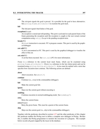 B.3. INTERCEPTING THE TRACER 397
exit
The exit-port signals the goal is proved. It is possible for the goal to have alternatives.
See prolog frame attribute/3 to examine the goal-stack.
fail
The fail-port signals ﬁnal failure of the goal.
exception(Except)
An exception is raised and still pending. This port is activated on each parent frame of the
frame generating the exception until the exception is caught or the user restarts normal
computation using retry. Except is the pending exception term.
break(PC)
A break instruction is executed. PC is program counter. This port is used by the graphi-
cal debugger.
cut call(PC)
A cut is encountered at PC. This port is used by the graphical debugger to visualise the
effect of the cut.
cut exit(PC)
A cut has been executed. See cut call(PC) for more information.
Frame is a reference to the current local stack frame, which can be examined using
prolog frame attribute/3. Choice is a reference to the last choice-point and can be
examined using prolog choice attribute/3. Action must be uniﬁed with a term that
speciﬁes how execution must continue. The following actions are deﬁned:
abort
Abort execution. See abort/0.
continue
Continue (i.e., creep in the commandline debugger).
fail
Make the current goal fail.
ignore
Step over the current goal without executing it.
nodebug
Continue execution in normal nodebugging mode. See nodebug/0.
retry
Retry the current frame.
retry(Frame)
Retry the given frame. This must be a parent of the current frame.
skip
Skip over the current goal (i.e., skip in the commandline debugger).
Together with the predicates described in section 4.37 and the other predicates of this chapter
this predicate enables the Prolog user to deﬁne a complete new debugger in Prolog. Besides
this, it enables the Prolog programmer to monitor the execution of a program. The example
below records all goals trapped by the tracer in the database.
SWI-Prolog 6.2 Reference Manual
 