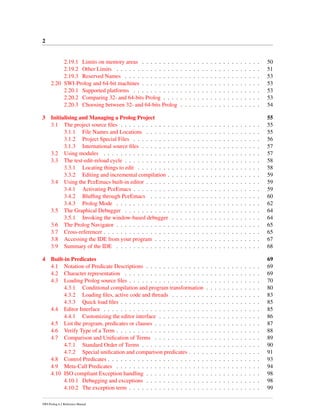 2
2.19.1 Limits on memory areas . . . . . . . . . . . . . . . . . . . . . . . . . . . . 50
2.19.2 Other Limits . . . . . . . . . . . . . . . . . . . . . . . . . . . . . . . . . . 51
2.19.3 Reserved Names . . . . . . . . . . . . . . . . . . . . . . . . . . . . . . . . 53
2.20 SWI-Prolog and 64-bit machines . . . . . . . . . . . . . . . . . . . . . . . . . . . . 53
2.20.1 Supported platforms . . . . . . . . . . . . . . . . . . . . . . . . . . . . . . 53
2.20.2 Comparing 32- and 64-bits Prolog . . . . . . . . . . . . . . . . . . . . . . . 53
2.20.3 Choosing between 32- and 64-bits Prolog . . . . . . . . . . . . . . . . . . . 54
3 Initialising and Managing a Prolog Project 55
3.1 The project source ﬁles . . . . . . . . . . . . . . . . . . . . . . . . . . . . . . . . . 55
3.1.1 File Names and Locations . . . . . . . . . . . . . . . . . . . . . . . . . . . 55
3.1.2 Project Special Files . . . . . . . . . . . . . . . . . . . . . . . . . . . . . . 56
3.1.3 International source ﬁles . . . . . . . . . . . . . . . . . . . . . . . . . . . . 57
3.2 Using modules . . . . . . . . . . . . . . . . . . . . . . . . . . . . . . . . . . . . . 57
3.3 The test-edit-reload cycle . . . . . . . . . . . . . . . . . . . . . . . . . . . . . . . . 58
3.3.1 Locating things to edit . . . . . . . . . . . . . . . . . . . . . . . . . . . . . 58
3.3.2 Editing and incremental compilation . . . . . . . . . . . . . . . . . . . . . . 59
3.4 Using the PceEmacs built-in editor . . . . . . . . . . . . . . . . . . . . . . . . . . . 59
3.4.1 Activating PceEmacs . . . . . . . . . . . . . . . . . . . . . . . . . . . . . . 59
3.4.2 Blufﬁng through PceEmacs . . . . . . . . . . . . . . . . . . . . . . . . . . 60
3.4.3 Prolog Mode . . . . . . . . . . . . . . . . . . . . . . . . . . . . . . . . . . 62
3.5 The Graphical Debugger . . . . . . . . . . . . . . . . . . . . . . . . . . . . . . . . 64
3.5.1 Invoking the window-based debugger . . . . . . . . . . . . . . . . . . . . . 64
3.6 The Prolog Navigator . . . . . . . . . . . . . . . . . . . . . . . . . . . . . . . . . . 65
3.7 Cross-referencer . . . . . . . . . . . . . . . . . . . . . . . . . . . . . . . . . . . . . 65
3.8 Accessing the IDE from your program . . . . . . . . . . . . . . . . . . . . . . . . . 67
3.9 Summary of the IDE . . . . . . . . . . . . . . . . . . . . . . . . . . . . . . . . . . 68
4 Built-in Predicates 69
4.1 Notation of Predicate Descriptions . . . . . . . . . . . . . . . . . . . . . . . . . . . 69
4.2 Character representation . . . . . . . . . . . . . . . . . . . . . . . . . . . . . . . . 69
4.3 Loading Prolog source ﬁles . . . . . . . . . . . . . . . . . . . . . . . . . . . . . . . 70
4.3.1 Conditional compilation and program transformation . . . . . . . . . . . . . 80
4.3.2 Loading ﬁles, active code and threads . . . . . . . . . . . . . . . . . . . . . 83
4.3.3 Quick load ﬁles . . . . . . . . . . . . . . . . . . . . . . . . . . . . . . . . . 85
4.4 Editor Interface . . . . . . . . . . . . . . . . . . . . . . . . . . . . . . . . . . . . . 85
4.4.1 Customizing the editor interface . . . . . . . . . . . . . . . . . . . . . . . . 86
4.5 List the program, predicates or clauses . . . . . . . . . . . . . . . . . . . . . . . . . 87
4.6 Verify Type of a Term . . . . . . . . . . . . . . . . . . . . . . . . . . . . . . . . . . 88
4.7 Comparison and Uniﬁcation of Terms . . . . . . . . . . . . . . . . . . . . . . . . . 89
4.7.1 Standard Order of Terms . . . . . . . . . . . . . . . . . . . . . . . . . . . . 90
4.7.2 Special uniﬁcation and comparison predicates . . . . . . . . . . . . . . . . . 91
4.8 Control Predicates . . . . . . . . . . . . . . . . . . . . . . . . . . . . . . . . . . . . 93
4.9 Meta-Call Predicates . . . . . . . . . . . . . . . . . . . . . . . . . . . . . . . . . . 94
4.10 ISO compliant Exception handling . . . . . . . . . . . . . . . . . . . . . . . . . . . 98
4.10.1 Debugging and exceptions . . . . . . . . . . . . . . . . . . . . . . . . . . . 98
4.10.2 The exception term . . . . . . . . . . . . . . . . . . . . . . . . . . . . . . . 99
SWI-Prolog 6.2 Reference Manual
 