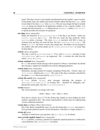 38 CHAPTER 2. OVERVIEW
raised. This ﬂag is local to each module and inherited from the module’s import-module.
Using default setup, this implies that normal modules inherit the ﬂag from user, which
in turn inherits the value error from system. The user may change the ﬂag for module
user to change the default for all application modules or for a speciﬁc module. It is
strongly advised to keep the error default and use dynamic/1 and/or multifile/1
to specify possible non-existence of a predicate.
user ﬂags (Atom, changeable)
Deﬁne the behaviour of set prolog flag/2 if the ﬂag is not known. Values are
silent, warning and error. The ﬁrst two create the ﬂag on-the-ﬂy, where
warning prints a message. The value error is consistent with ISO: it raises an
existence error and does not create the ﬂag. See also create prolog flag/3. The
default is silent, but future versions may change that. Developers are encouraged to
use another value and ensure proper use of create prolog flag/3 to create ﬂags
for their library.
verbose (Atom, changeable)
This ﬂag is used by print message/2. If its value is silent, messages of type
informational and banner are suppressed. The -q switches the value from the
initial normal to silent.
verbose autoload (bool, changeable)
If true the normal consult message will be printed if a library is autoloaded. By default
this message is suppressed. Intended to be used for debugging purposes.
verbose load (atom, changeable)
Determines messages printed for loading (compiling) Prolog ﬁles. Current values are
full, normal (default) and silent. The value of this ﬂag is normally controlled by
the option silent(Bool) provided by load files/2.
verbose ﬁle search (bool, changeable)
If true (default false), print messages indicating the progress of
absolute file name/[2,3] in locating ﬁles. Intended for debugging com-
plicated ﬁle-search paths. See also file search path/2.
version (integer)
The version identiﬁer is an integer with value:
10000 × Major + 100 × Minor + Patch
Note that in releases up to 2.7.10 this Prolog ﬂag yielded an atom holding the three
numbers separated by dots. The current representation is much easier for implementing
version-conditional statements.
version data (swi(Major, Minor, Patch, Extra))
Part of the dialect compatibility layer; see also the Prolog ﬂag dialect and section C.
Extra provides platform-speciﬁc version information. Currently it is simply uniﬁed to [].
version git (atom)
Available if created from a git repository. See git-describe for details.
warn override implicit import (bool, changeable)
If true (default), a warning is printed if an implicitly imported predicate is clobbered by
a local deﬁnition. See use module/1 for details.
SWI-Prolog 6.2 Reference Manual
 
