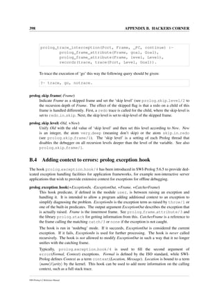 398 APPENDIX B. HACKERS CORNER
prolog_trace_interception(Port, Frame, _PC, continue) :-
prolog_frame_attribute(Frame, goal, Goal),
prolog_frame_attribute(Frame, level, Level),
recordz(trace, trace(Port, Level, Goal)).
To trace the execution of ‘go’ this way the following query should be given:
?- trace, go, notrace.
prolog skip frame(-Frame)
Indicate Frame as a skipped frame and set the ‘skip level’ (see prolog skip level/2 to
the recursion depth of Frame. The effect of the skipped ﬂag is that a redo on a child of this
frame is handled differently. First, a redo trace is called for the child, where the skip-level is
set to redo in skip. Next, the skip level is set to skip-level of the skipped frame.
prolog skip level(-Old, +New)
Unify Old with the old value of ‘skip level’ and then set this level according to New. New
is an integer, the atom very deep (meaning don’t skip) or the atom skip in redo
(see prolog skip frame/1). The ‘skip level’ is a setting of each Prolog thread that
disables the debugger on all recursion levels deeper than the level of the variable. See also
prolog skip frame/1.
B.4 Adding context to errors: prolog exception hook
The hook prolog exception hook/4 has been introduced in SWI-Prolog 5.6.5 to provide ded-
icated exception handling facilities for application frameworks, for example non-interactive server
applications that wish to provide extensive context for exceptions for ofﬂine debugging.
prolog exception hook(+ExceptionIn, -ExceptionOut, +Frame, +CatcherFrame)
This hook predicate, if deﬁned in the module user, is between raising an exception and
handling it. It is intended to allow a program adding additional context to an exception to
simplify diagnosing the problem. ExceptionIn is the exception term as raised by throw/1 or
one of the built-in predicates. The output argument ExceptionOut describes the exception that
is actually raised. Frame is the innermost frame. See prolog frame attribute/3 and
the library prolog stack for getting information from this. CatcherFrame is a reference to
the frame calling the matching catch/3 or none if the exception is not caught.
The hook is run in ‘nodebug’ mode. If it succeeds, ExceptionOut is considered the current
exception. If it fails, ExceptionIn is used for further processing. The hook is never called
recursively. The hook is not allowed to modify ExceptionOut in such a way that it no longer
uniﬁes with the catching frame.
Typically, prolog exception hook/4 is used to ﬁll the second argument of
error(Formal, Context) exceptions. Formal is deﬁned by the ISO standard, while SWI-
Prolog deﬁnes Context as a term context(Location, Message). Location is bound to a term
name / arity by the kernel. This hook can be used to add more information on the calling
context, such as a full stack trace.
SWI-Prolog 6.2 Reference Manual
 
