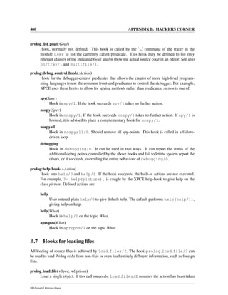 400 APPENDIX B. HACKERS CORNER
prolog list goal(:Goal)
Hook, normally not deﬁned. This hook is called by the ’L’ command of the tracer in the
module user to list the currently called predicate. This hook may be deﬁned to list only
relevant clauses of the indicated Goal and/or show the actual source code in an editor. See also
portray/1 and multifile/1.
prolog:debug control hook(:Action)
Hook for the debugger-control predicates that allows the creator of more high-level program-
ming languages to use the common front-end predicates to control the debugger. For example,
XPCE uses these hooks to allow for spying methods rather than predicates. Action is one of:
spy(Spec)
Hook in spy/1. If the hook succeeds spy/1 takes no further action.
nospy(Spec)
Hook in nospy/1. If the hook succeeds nospy/1 takes no further action. If spy/1 is
hooked, it is advised to place a complementary hook for nospy/1.
nospyall
Hook in nospyall/0. Should remove all spy-points. This hook is called in a failure-
driven loop.
debugging
Hook in debugging/0. It can be used in two ways. It can report the status of the
additional debug points controlled by the above hooks and fail to let the system report the
others, or it succeeds, overruling the entire behaviour of debugging/0.
prolog:help hook(+Action)
Hook into help/0 and help/1. If the hook succeeds, the built-in actions are not executed.
For example, ?- help(picture). is caught by the XPCE help-hook to give help on the
class picture. Deﬁned actions are:
help
User entered plain help/0 to give default help. The default performs help(help/1),
giving help on help.
help(What)
Hook in help/1 on the topic What.
apropos(What)
Hook in apropos/1 on the topic What.
B.7 Hooks for loading ﬁles
All loading of source ﬁles is achieved by load files/2. The hook prolog load file/2 can
be used to load Prolog code from non-ﬁles or even load entirely different information, such as foreign
ﬁles.
prolog load ﬁle(+Spec, +Options)
Load a single object. If this call succeeds, load files/2 assumes the action has been taken
SWI-Prolog 6.2 Reference Manual
 